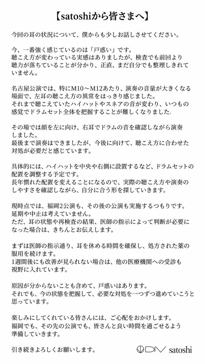 div_official_'s tweet photo. 【satoshiの聴力に関するご報告】

いつもDIVを応援していただき、ありがとうございます。

以前よりsatoshi本人から申し出のあった左耳の聴力低下について、医師の指示に従い、投薬などの対応を続けてきましたが、改善が見られず、10月5日の再診・聴力検査では前回よりも低下が確認されました。一部の音域では、聴力閾値が約50dBとなっています。

10月4日の名古屋公演では、特に公演後半、ハイハットやスネアの聴こえ方に明らかな変化を感じ、通常の感覚でドラムセット全体の音を把握することが難しくなりました。そのため、顔を左へ向け、右耳を中心に音を確認しながら最後まで演奏を続けました。

現時点で原因は特定されていません。今後は医師の指示に従い、まず1週間、大きな音をできる限り避け、耳を休める時間の確保と投薬を続けた上で、再検査を行う予定です。

福岡2公演は各日の公演コンセプトを維持し、準備済みの楽曲を軸にお届けします。一方で、今ツアーで積極的に行ってきた、当初予定していなかった楽曲の追加は控える方針です。

詳細は、添付のご報告とsatoshi本人のコメントをご覧ください。

再検査の結果や医師の指示によって変更が必要な場合は、改めてお知らせいたします。現時点では、福岡2公演およびその後の公演を延期・中止する予定はありません。

#DIV

@acme_chisa
@acme_shogo
@chobi8_bass
@satochiroru