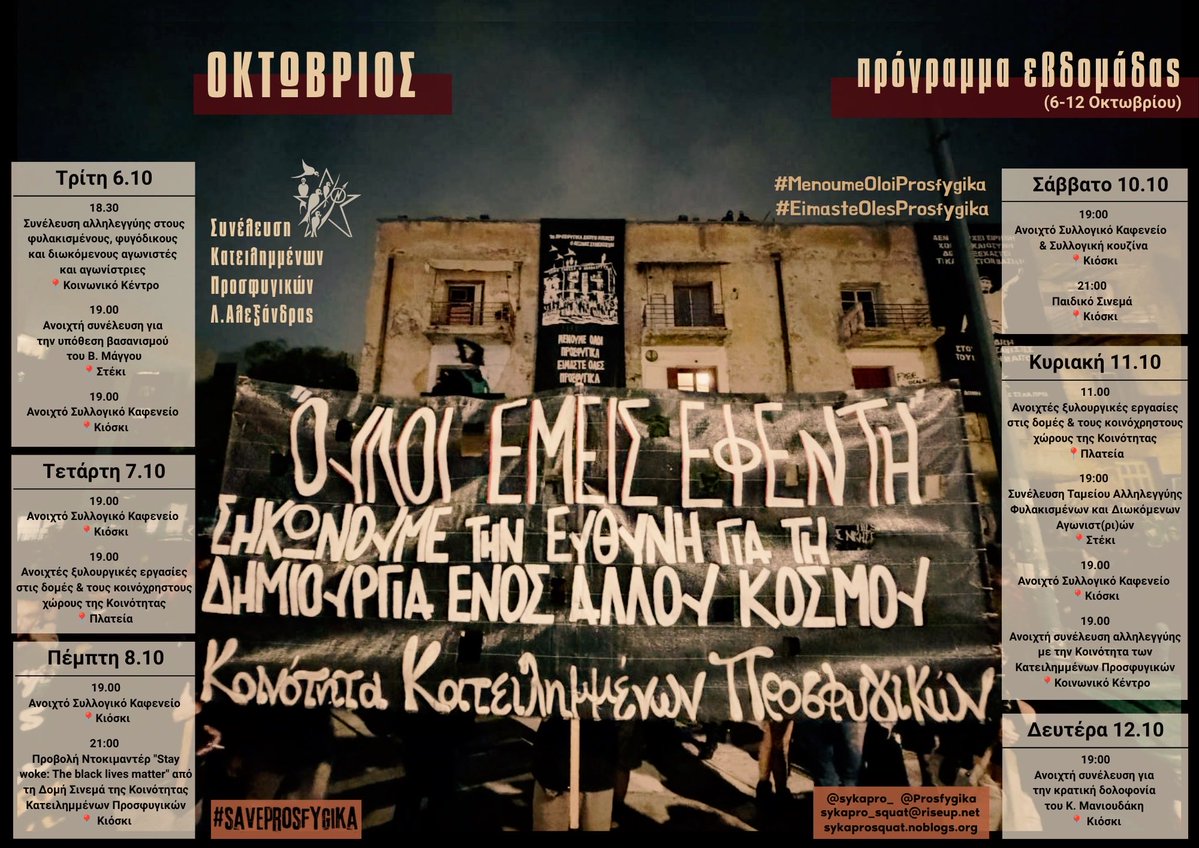 Prosfygika's tweet photo. ΠΡΟΓΡΑΜΜΑ ΕΒΔΟΜΑΔΑΣ 6-12/10 ΣΤΑ ΠΡΟΣΦΥΓΙΚΑ

Τρίτη 6/10

18.30: Συνέλευση αλληλεγγύης στους φυλακισμένους, φυγόδικους και διωκόμενους αγωνιστές και αγωνίστριες 
📍Κοινωνικό Κέντρο

19.00: Ανοιχτή συνέλευση για την υπόθεση βασανισμού του Β. Μάγγου
📍Στέκι

19.00: Ανοιχτό Συλλογικό Καφενείο 
📍Κιόσκι

Τετάρτη 7/10

19.00: Ανοιχτό Συλλογικό Καφενείο 
📍Κιόσκι

19.00: Ανοιχτές ξυλουργικές εργασίες στις δομές & τους κοινόχρηστους χώρους της Κοινότητας
📍Πλατεία

Πέμπτη 8/10

19.00: Ανοιχτό Συλλογικό Καφενείο 
📍Κιόσκι

21:00 Προβολή Ντοκιμαντέρ "Stay woke: The black lives matter" από τη Δομή Σινεμά της Κοινότητας Κατειλημμένων Προσφυγικών
📍 Κιόσκι

Σάββατο 10/10

19:00: Ανοιχτό Συλλογικό Καφενείο  & Συλλογική κουζίνα
📍Κιόσκι

21:00 Παιδικό Σινεμά 
📍Κιόσκι

Κυριακή 11/10

11.00: Ανοιχτές ξυλουργικές εργασίες στις δομές & τους κοινόχρηστους χώρους της Κοινότητας
📍Πλατεία

19:00 Συνέλευση Ταμείου Αλληλεγγύης Φυλακισμένων και Διωκόμενων Αγωνιστ(ρι)ών
 📍Στέκι

19.00: Ανοιχτό Συλλογικό Καφενείο 
📍Κιόσκι

19.00: Ανοιχτή συνέλευση αλληλεγγύης με την Κοινότητα των Κατειλημμένων Προσφυγικών
📍Κοινωνικό Κέντρο

Δευτέρα 12/10 

19:00: Ανοιχτή συνέλευση για την κρατική δολοφονία του Κ. Μανιουδάκη 
📍 Κιόσκι

#antireport #saveprosfygika #MenoumeOloiProsfygika #EimasteOlesProsfygika