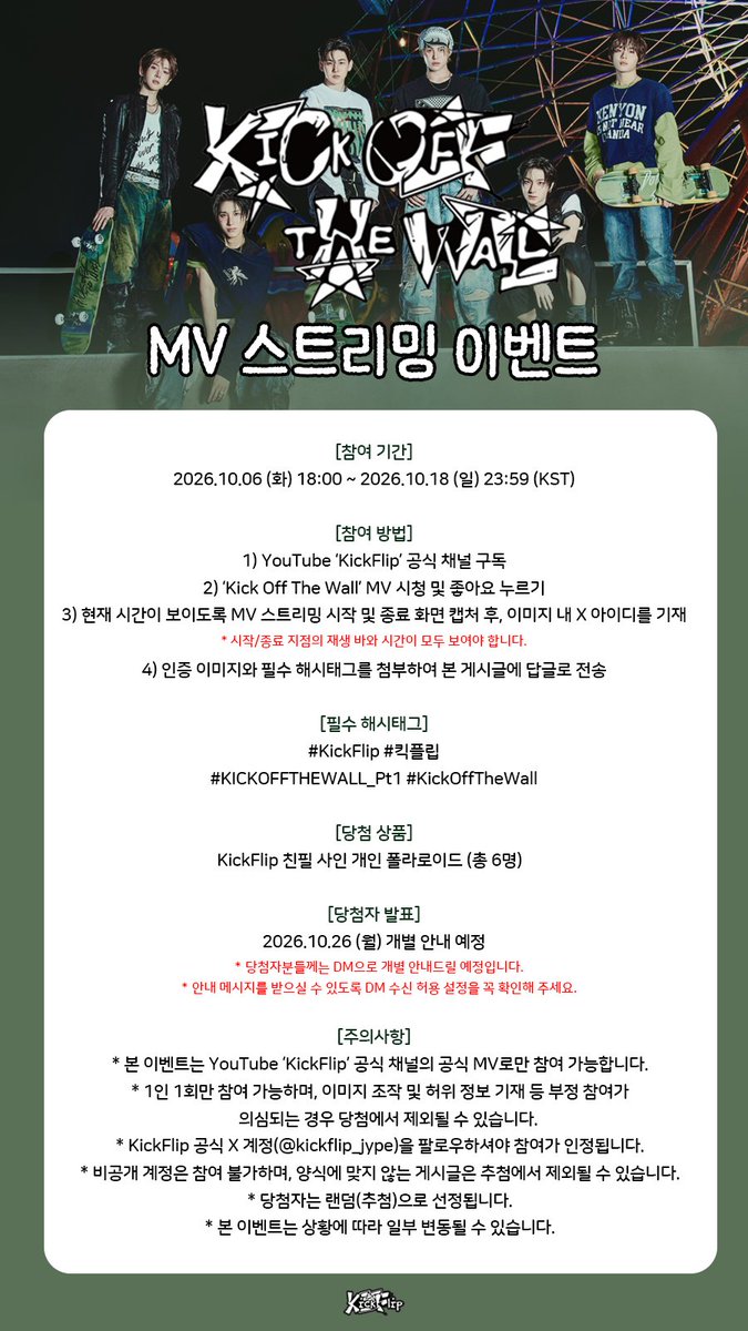 kickflip_jype's tweet photo. 📹 KickFlip ‘Kick Off The Wall’ MV 스트리밍 이벤트

🗓️️ 참여 기간
2026.10.06 (화) 18:00 ~ 2026.10.18 (일) 23:59 (KST)

🎁 이벤트 경품
KickFlip 친필 사인 개인 폴라로이드 (총 6명)

📌 자세한 참여 방법 및 주의사항은 아래 이미지를 확인해 주세요!

#KickFlip #킥플립
#KICKOFFTHEWALL_Pt1 #KickOffTheWall