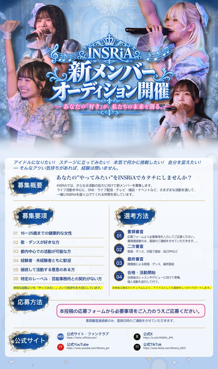 INSRiA_JPN's tweet photo. 💫.*･ﾟ┈┈┈┈┈┈┈┈┈┈┈ﾟ･*.💫
　　　INSRiA 新メンバー募集
　　　オーディション開催✨
💫.*･ﾟ┈┈┈┈┈┈┈┈┈┈┈ﾟ･*.💫

INSRiAでは、一緒にグループを盛り上げてくれる
新メンバーを募集！

📢アイドルになりたい！
📢ステージに立って活躍したい！
📢今の自分を変えたい！
📢本気で何かに挑戦したい！
📢そんな気持ちがあれば、経験は問いません。

未経験からでもスキルを身に付け、頑張れる方、
新たな旋律を一緒に奏でてくれる方からのご応募をお待ちしております！

☑️応募条件
・応募時点で16〜25歳までの女性（未成年者は保護者の同意が必要）
・日本国内在住で、東京都内を中心とした活動に支障のない方
・当活動を優先し、スケジュール調整が可能な方
・歌やダンスが好きな方、または興味がある方
・特定のプロダクションやレコード会社と契約していない方
※合格後は株式会社ケイポイントと専属契約に締結していただきます。
・SNSでの情報発信に抵抗のない方
・心身ともに健康で、継続的な活動ができる方
・芸能活動未経験者歓迎

☑️選考方法
書類審査 → 二次審査 → 最終審査 →合格・活動開始
※合格後は育成カリキュラムにより、アイドルとしての基礎をしっかりサポートします。

🔗応募フォーム（Googleアカウントが必須となります。）
https://t.co/uZnrZwSi8v

🗓募集期間
2026年10月31日(土) 23:59まで

選考の上、通過された方にのみご連絡をさせていただきます。
あらかじめご了承ください。

#INSRiA #いんすりあ #新メンバー
#オーディション #アイドル募集