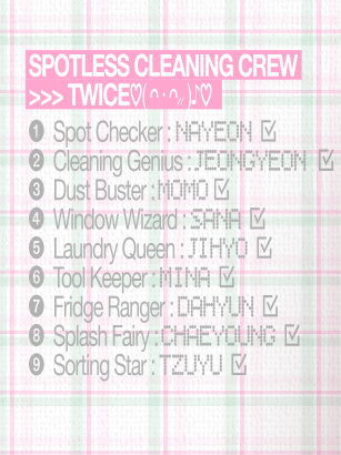 godmitzu's tweet photo. TWICE SPOTLESS CLEANING CREW ROLES

NAYEON: Spot Checker
JEONGYEON: Cleaning Genius
MOMO: Dust Buster
SANA: Window Wizard
JIHYO: Laundry Queen
MINA: Tool Keeper
DAHYUN: Fridge Ranger
CHAEYOUNG: Splash Fairy
TZUYU: Sorting Star https://t.co/BznjyUg2DP