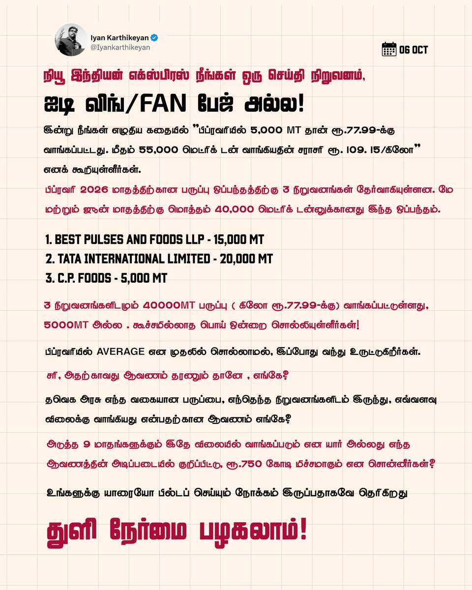 Iyankarthikeyan's tweet photo. நியூ இந்தியன் எக்ஸ்பிரஸ் நீங்கள் ஒரு செய்தி நிறுவனம் , ஐடி விங் / Fan பேஜ் அல்ல. 

இன்று நீங்கள் எழுதிய கதையில் ”பிப்ரவரியில் 5,000 MT தான் ரூ.77.99-க்கு வாங்கப்பட்டது. மீதம் 55,000 மெட்ரிக் டன் வாங்கியதின் சராசரி ரூ.109.15/கிலோ” எனக் கூறியுள்ளீர்கள். 

பிப்ரவரி 2026 மாதத்திற்கான பருப்பு ஒப்பந்தத்திற்கு 3 நிறுவனங்கள் தேர்வாகியுள்ளன. மே மற்றும் ஜூன் மாதத்திற்கு மொத்தம் 40,000 மெட்ரிக் டன்னுக்கானது இந்த ஒப்பந்தம்.

1. Best Pulses and Foods LLP - 15,000 MT
2. TATA International Limited - 20,000 MT
3. C.P. Foods - 5,000 MT

3 நிறுவனங்களிடமும் 40000MT பருப்பு ( கிலோ ரூ.77.99-க்கு) வாங்கப்பட்டுள்ளது, 5000MT அல்ல . கூச்சமில்லாத பொய் ஒன்றை சொல்லியுள்ளீர்கள்!

பிப்ரவரியில் average என முதலில் சொல்லாமல், இப்போது வந்து உருட்டுகிறீர்கள். 

சரி, அதற்காவது ஆவணம் தரணும் தானே , எங்கே?

தவெக அரசு எந்த வகையான பருப்பை, எந்தெந்த நிறுவனங்களிடம் இருந்து, எவ்வளவு விலைக்கு வாங்கியது என்பதற்கான ஆவணம் எங்கே?

அடுத்த 9 மாதங்களுக்கும் இதே விலையில் வாங்கப்படும் என யார் அல்லது எந்த ஆவணத்தின் அடிப்படையில் குறிப்பிட்டு, ரூ.750 கோடி மிச்சமாகும் என சொன்னீர்கள்?

உங்களுக்கு யாரையோ பில்டப் செய்யும் நோக்கம் இருப்பதாகவே தெரிகிறது 

துளி நேர்மை பழகலாம்..