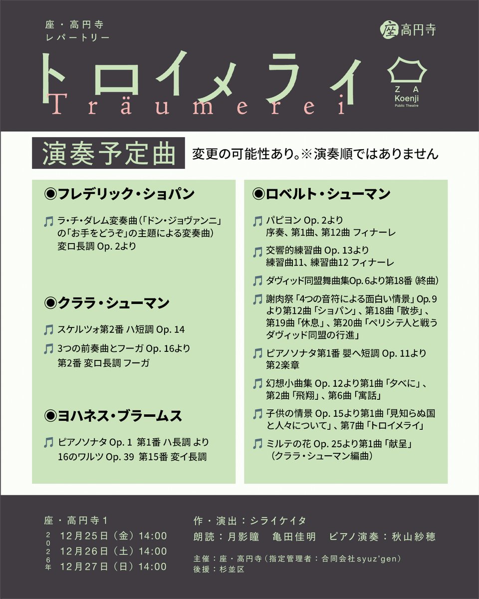 za_koenji_WEB's tweet photo. ♪10/8 チケット発売！座・高円寺レパートリー『トロイメライ』
┈┈┈┈┈┈┈┈
📝演奏予定曲一覧
┈┈┈┈┈┈┈┈
◉フレデリック・ショパン
♪ラ・チ・ダレム変奏曲（「ドン・ジョヴァンニ」の「お手をどうぞ」の主題による変奏曲） 変ロ長調 Op.2 より
.
◉クララ・シューマン
♪スケルツォ第2番 ハ短調 Op. 14
♪3つの前奏曲とフーガ Op.16より第2番 変ロ長調 フーガ
.
◉ロベルト・シューマン
♪パピヨン Op.2 より 序奏、第1曲、第12曲 フィナーレ
♪交響的練習曲 Op.13 より 練習曲11、練習曲12 フィナーレ
♪ダヴィッド同盟舞曲集 Op.6 より第18番（終曲）
♪謝肉祭「4つの音符による面白い情景」 Op.9 より第12曲「ショパン」、第18曲「散歩」、第19曲「休息」、 第20曲「ペリシテ人と戦うダヴィッド同盟の行進」
♪ピアノソナタ第1番 嬰へ短調 Op.11 より 第2楽章
♪幻想小曲集 Op.12 より第1曲「夕べに」、第2曲「飛翔」、第6曲「寓話」
♪子供の情景 Op.15 より第1曲「見知らぬ国と人々について」、第7曲「トロイメライ」
♪ミルテの花 Op. 25 より第1曲「献呈」（クララ・シューマン編曲）
.
◉ヨハネス・ブラームス
♪ピアノソナタ Op.1  第1番 ハ長調 より
♪16のワルツ Op. 39  第15番 変イ長調
.
※変更の可能性あり
※記載順は実際の演奏順ではありません
＿＿＿＿＿＿＿＿＿
♪座・高円寺レパートリー『トロイメライ』
📅12.25㈮〜27㈰各日14時
📍座・高円寺1
📖月影瞳、亀田佳明
🎹秋山紗穂
￣￣￣￣￣￣￣￣￣￣￣￣￣