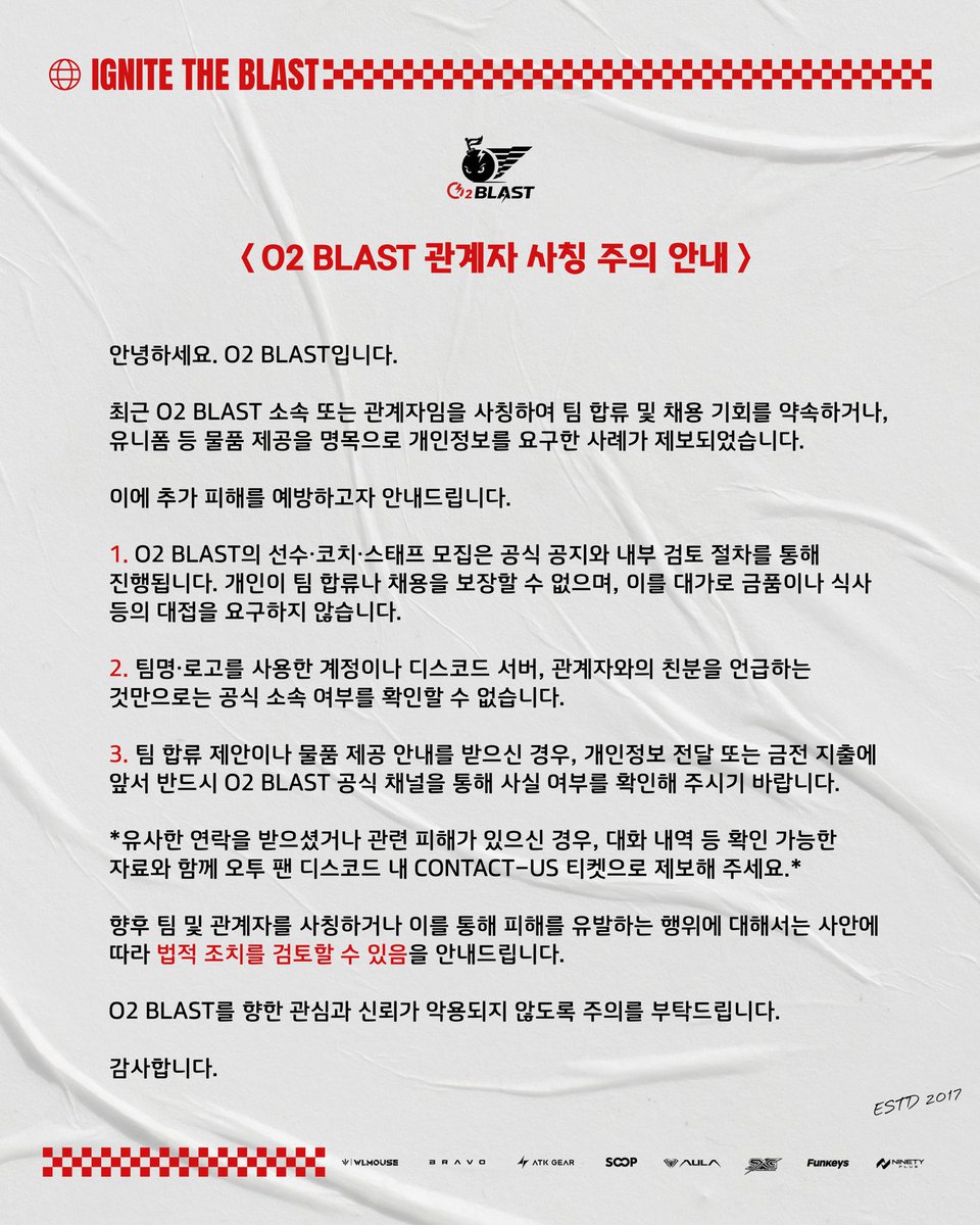 O2_Blast's tweet photo. [O2 BLAST 관계자 사칭 주의 안내]

안녕하세요. O2 BLAST입니다.

최근 O2 BLAST 소속 또는 관계자임을 사칭하여 팀 합류 및 채용 기회를 약속하거나, 유니폼 등 물품 제공을 명목으로 개인정보를 요구한 사례가 제보되었습니다.

이에 추가 피해를 예방하고자 안내드립니다.

1. O2 BLAST의 선수·코치·스태프 모집은 공식 공지와 내부 검토 절차를 통해 진행됩니다. 개인이 팀 합류나 채용을 보장할 수 없으며, 이를 대가로 금품이나 식사 등의 대접을 요구하지 않습니다.
2. 팀명·로고를 사용한 계정이나 디스코드 서버, 관계자와의 친분을 언급하는 것만으로는 공식 소속 여부를 확인할 수 없습니다.
3. 팀 합류 제안이나 물품 제공 안내를 받으신 경우, 개인정보 전달 또는 금전 지출에 앞서 반드시 O2 BLAST 공식 채널을 통해 사실 여부를 확인해 주시기 바랍니다.

유사한 연락을 받으셨거나 관련 피해가 있으신 경우, 대화 내역 등 확인 가능한 자료와 함께 오투 팬 디스코드 내 CONTACT-US 티켓으로 제보해 주세요.

향후 팀 및 관계자를 사칭하거나 이를 통해 피해를 유발하는 행위에 대해서는 사안에 따라 법적 조치를 검토할 수 있음을 안내드립니다.

O2 BLAST를 향한 관심과 신뢰가 악용되지 않도록 주의를 부탁드립니다.

감사합니다.