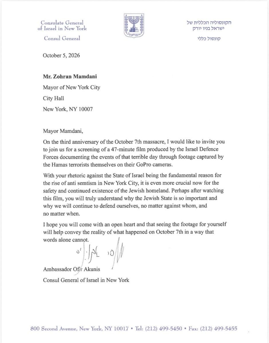 MOSSADil's tweet photo. ISRAEL INVITES MAYOR MAMDANI TO VIEW OCT. 7 ATROCITY FOOTAGE

Israel’s Consul General in New York, Ofir Akunis, has invited Mayor Mamdani to view exclusive footage documenting Hamas’s October 7 atrocities.

Akunis wrote:
“Perhaps after watching this film, you will truly understand why the Jewish State is so important and why we will continue to defend ourselves, no matter against whom, and no matter when.

I hope you will come with an open heart and that seeing the footage for yourself will help convey the reality of what happened on October 7th in a way that words alone cannot.”