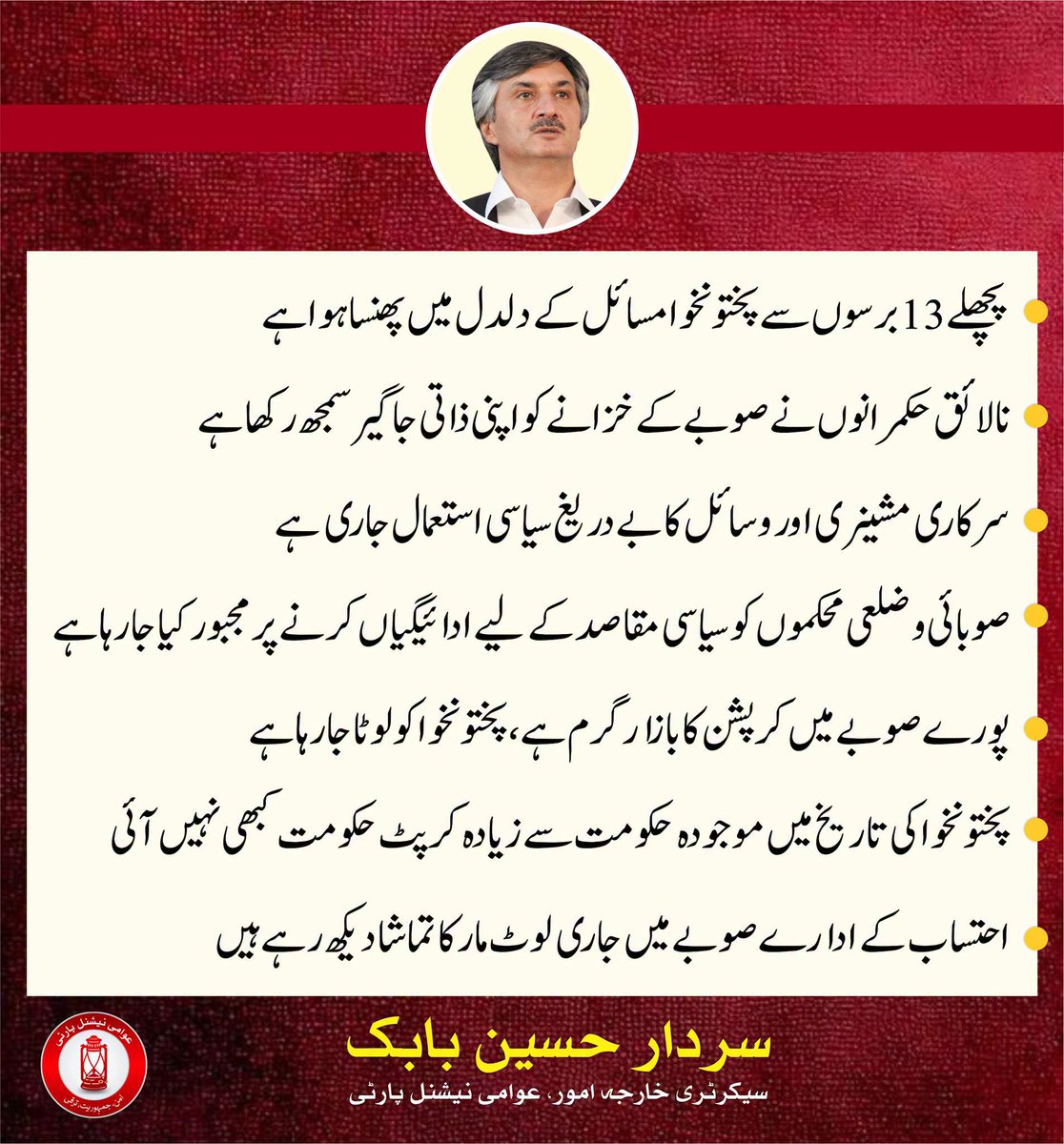 ANPMarkaz's tweet photo. 🛑 پچھلے 13 برسوں سے پختونخوا مسائل کے دلدل میں پھنسا ہوا ہے، سردار حسین بابک

🛑 نالائق حکمرانوں نے صوبے کے خزانے کو اپنی ذاتی جاگیر سمجھ رکھا ہے

🛑 سرکاری مشینری اور وسائل کا بے دریغ سیاسی استعمال جاری ہے

🛑 صوبائی و ضلعی محکموں کو سیاسی مقاصد کے لیے ادائیگیاں کرنے پر مجبور کیا جا رہا ہے

🛑 پورے صوبے میں کرپشن کا بازار گرم ہے، پختونخوا کو لوٹا جارہا ہے

🛑 پختونخوا کی تاریخ میں موجودہ حکومت سے زیادہ کرپٹ حکومت کبھی نہیں آئی

🛑 احتساب کے ادارے صوبے میں جاری لوٹ مار کا تماشا دیکھ رہے ہیں

🛑 بدامنی سے دوچار صوبے اور اس کی عوام پر مزید رحم کیا جائے

🛑 صوبے میں بدانتظامی عروج پر ہے، صوبائی محکموں کو تباہ و برباد کر دیا گیا ہے

🛑 13 برس سے صوبے پر مسلط حکمرانوں کا احتساب کیا جائے

🛑 صوبے کے خزانے سے لوٹی گئی دولت واپس قومی خزانے میں جمع کرائی جائے

🛑 13 سال قبل جب یہ لوگ اقتدار میں آئے تھے، تب ان کی مالی حالت کیا تھی

🛑 آج 2026 میں ان کی مالی حالت کیا ہے؟ اس کا حساب عوام کے سامنے پیش کیا جائے

🛑 یہ پختونخوا کے کروڑوں عوام کا مطالبہ ہے کہ صوبے کی لوٹی ہوئی دولت کا ہر صورت حساب لیا جائے

سردار حسین بابک
سیکرٹری خارجہ امور، عوامی نیشنل پارٹی
#ANP | #SardarHussainBabak