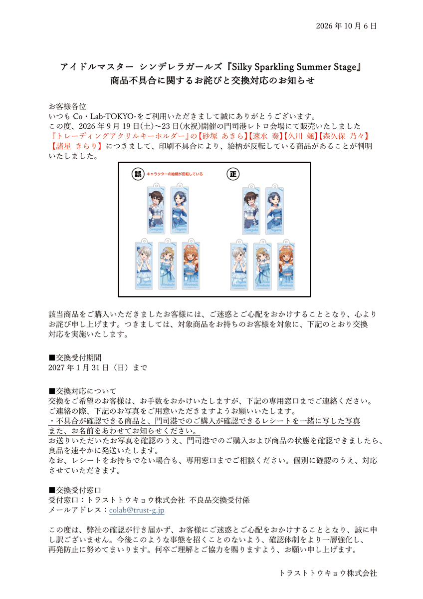 colab_tokyo's tweet photo. アイドルマスター シンデレラガールズ
『Silky Sparkling Summer Stage』
商品不具合に関するお詫びと交換対応のお知らせ

この度、2026年9月19日(土)〜23日(水祝)開催の門司港レトロ会場にて販売いたしました『トレーディングアクリルキーホルダー』の【砂塚 あきら】【速水 奏】【久川 颯】【森久保 乃々】【諸星 きらり】につきまして、印刷不具合により、絵柄が反転している商品があることが判明いたしました。

ご購入いただきました皆様には、多大なるご迷惑をおかけいたしましたこと心よりお詫び申し上げます。
 
今後の対応につきましては、
下記画像をご確認いただけますと幸いです。
https://t.co/ktq4Ir0fGU

その他、本商品に関するお問い合わせは
下記お問い合わせ先までお願いいたします。 colab@trust-g.jp