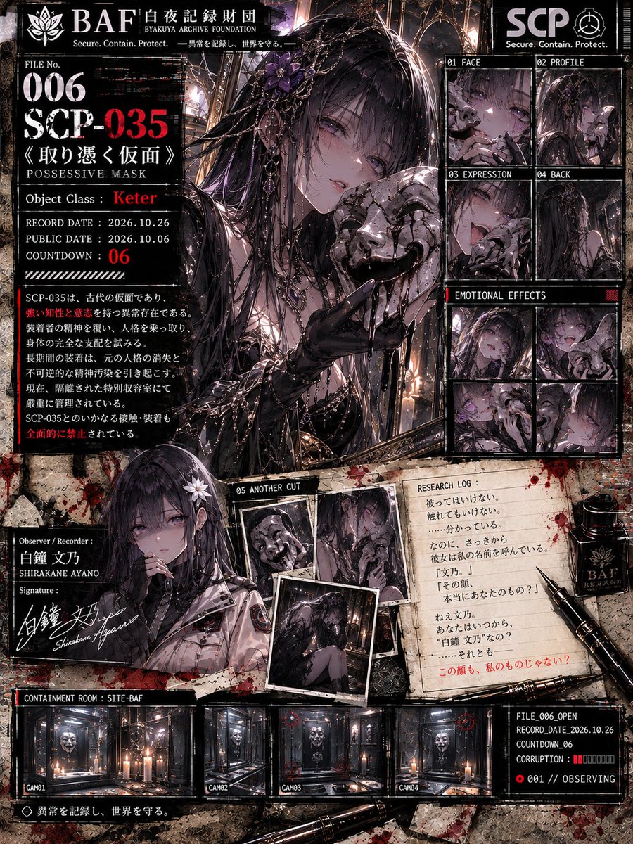 KAMUI_NOCTURNE's tweet photo. 【KNE ARCHIVES PROJECT】
SCP FEMALE SERIES // SCP MONTH

MAIN FILE 006
SCP-035《取り憑く仮面》
POSSESSIVE MASK

Object Class：Keter

━━━━━━━━━━━━━━━━━━

ARCHIVE No.006
RECORD DATE：2026.10.26
COUNTDOWN：06

被ってはいけない。
触れてもいけない。

……分かっている。

なのに、さっきから彼女は
私の名前を呼んでいる。

「文乃。」

…………。

「その顔、本当にあなたのもの？」

[RESEARCH LOG]

CONTACT：PROHIBITED
EQUIP：PROHIBITED
COGNITIVE INFLUENCE：DETECTED

RECORDER STATUS：██NORMAL██

鏡を見た。

そこにいたのは、
いつもの��だった。

黒い髪。
いつもの目。
いつもの顔。

……なのに。

知らない人を見ているような気がした。

ERROR_
IDENTITY VERIFICATION

NAME：SHIRAKANE AYANO
MATCH：███.██%

████████████

仮面が笑った。

「ねえ、文乃。」

「あなたはいつから――」

██白██鐘██文██乃██

「“白鐘文乃”なの？」

…………。

答えられなかった。

Observer / Recorder：
白鐘 文乃
SHIRAKANE AYANO

> FILE_006_OPEN
> RECORD_DATE_2026.10.26
> COUNTDOWN_06
> CORRUPTION：████░░░░░░
> IDENTITY：UNVERIFIED
> 001 // OBSERVING

━━━━━━━━━━━━━━━━━━

異常を記録し、世界を守る。

……この顔も、

本当に私のもの？

#SCP #SCP035 #取り憑く仮面
#SCP財団 #SCPFEMALESERIES
#SCPMONTH #KNEARCHIVESPROJECT
#白夜記録財団 #白鐘文乃