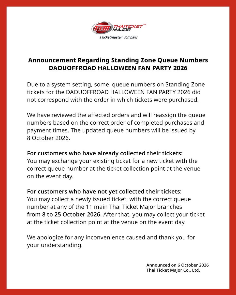 ThaiTicketMajor's tweet photo. ประกาศชี้แจงการจัดลำดับคิวบัตรยืน (Standing Zone)
DAOUOFFROAD HALLOWEEN FAN PARTY 2026

เนื่องจากการตั้งค่าระบบ หมายเลขคิวของบัตรโซนยืน (Standing Zone) สำหรับงาน DAOUOFFROAD HALLOWEEN FAN PARTY 2026 บางส่วนไม่สอดคล้องกับลำดับการซื้อบัตรของลูกค้า

ทางบริษัทฯ ได้ตรวจสอบรายการสั่งซื้อที่ได้รับผลกระทบอย่างละเอียดแล้ว และจะดำเนินการจัดลำดับหมายเลขคิวใหม่ โดยยึดตามลำดับการทำรายการซื้อบัตรที่เสร็จสมบูรณ์และเวลาที่ชำระเงินของลูกค้าที่ถูกต้อง ทั้งนี้ หมายเลขคิวที่ได้รับการปรับปรุงแล้วจะออกให้ภายในวันที่ 8 ตุลาคม 2569

สำหรับลูกค้าที่รับบัตรแล้ว : ลูกค้าสามารถนำบัตรใบเดิมมาแลกรับบัตรใบใหม่ที่มีหมายเลขคิวที่ถูกต้องได้ ณ จุดรับบัตรบริเวณสถานที่จัดงาน ในวันจัดงาน

สำหรับลูกค้าที่ยังไม่ได้รับบัตร : ลูกค้าสามารถติดต่อรับบัตรใบใหม่ที่มีหมายเลขคิวที่ถูกต้องได้ ณ เคาน์เตอร์ไทยทิคเก็ตเมเจอร์ 11 สาขาหลัก ตั้งแต่วันที่ 8 ตุลาคม 2569 ถึง 25 ตุลาคม 2569 หลังจากนั้นสามารถรับบัตร ณ จุดรับบัตรบริเวณสถานที่จัดงาน ในวันจัดงาน

ทางบริษัทฯ ขออภัยเป็นอย่างสูงสำหรับเหตุการณ์ที่เกิดขึ้นและความไม่สะดวกที่อาจเกิดขึ้นกับลูกค้าทุกท่าน และขอขอบพระคุณสำหรับความเข้าใจและความร่วมมือมา ณ โอกาสนี้

Announcement Regarding Standing Zone Queue Numbers  DAOUOFFROAD HALLOWEEN FAN PARTY 2026 

Due to a system setting, some  queue numbers on Standing Zone tickets for the DAOUOFFROAD HALLOWEEN FAN PARTY 2026 did not correspond with the order in which tickets were purchased.  

We have reviewed the affected orders and will reassign the queue numbers based on the correct order of completed purchases and payment times. The updated queue numbers will be issued by 8 October 2026. 

For customers who have already collected their tickets: You may exchange your existing ticket for a new ticket with the correct queue number at the ticket collection point at the venue on the event day. 

For customers who have not yet collected their tickets: You may collect a newly issued ticket  with the correct queue number at any of the 11 main Thai Ticket Major branches from 8 to 25 October 2026. After that, you may collect your ticket at the ticket collection point at the venue on the event day

We apologize for any inconvenience caused and thank you for your understanding. 

#DAOUOFFROADHalloweenFanParty
#DAOUOFFROAD #ต้าห์อู๋ออฟโรด
#OPENLABEL #Thaiticketmajor