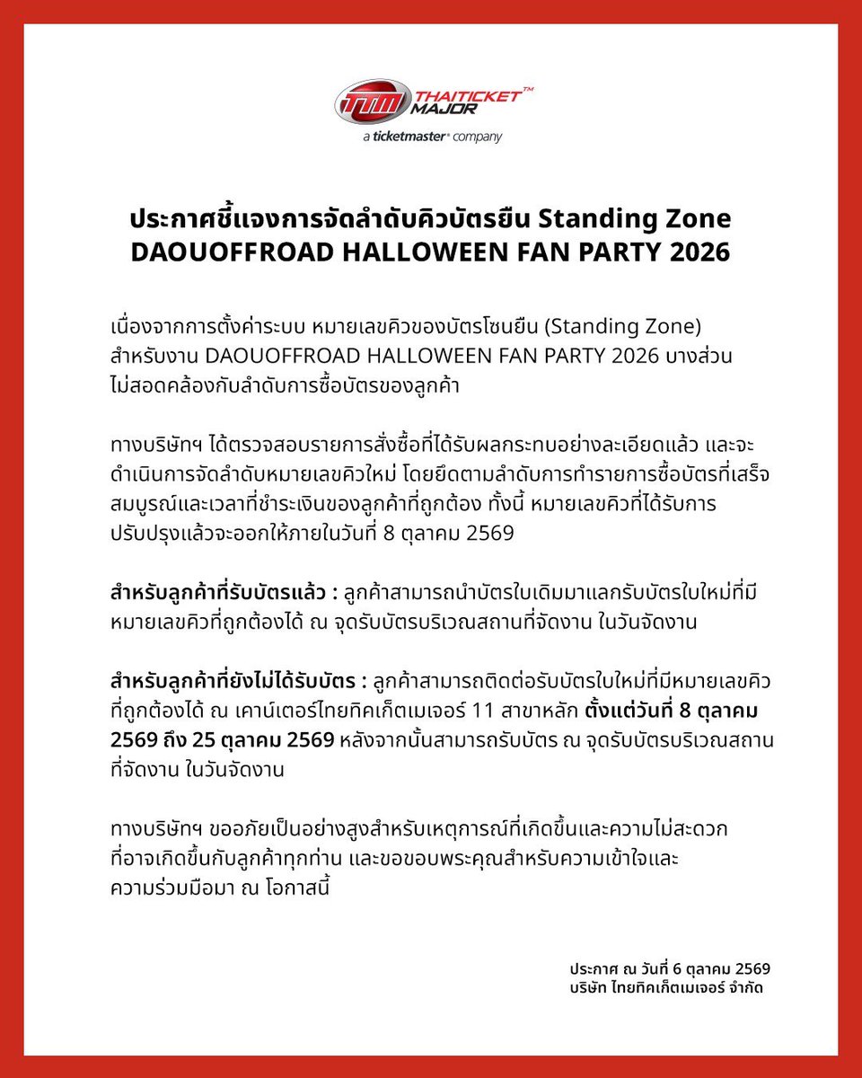 ThaiTicketMajor's tweet photo. ประกาศชี้แจงการจัดลำดับคิวบัตรยืน (Standing Zone)
DAOUOFFROAD HALLOWEEN FAN PARTY 2026

เนื่องจากการตั้งค่าระบบ หมายเลขคิวของบัตรโซนยืน (Standing Zone) สำหรับงาน DAOUOFFROAD HALLOWEEN FAN PARTY 2026 บางส่วนไม่สอดคล้องกับลำดับการซื้อบัตรของลูกค้า

ทางบริษัทฯ ได้ตรวจสอบรายการสั่งซื้อที่ได้รับผลกระทบอย่างละเอียดแล้ว และจะดำเนินการจัดลำดับหมายเลขคิวใหม่ โดยยึดตามลำดับการทำรายการซื้อบัตรที่เสร็จสมบูรณ์และเวลาที่ชำระเงินของลูกค้าที่ถูกต้อง ทั้งนี้ หมายเลขคิวที่ได้รับการปรับปรุงแล้วจะออกให้ภายในวันที่ 8 ตุลาคม 2569

สำหรับลูกค้าที่รับบัตรแล้ว : ลูกค้าสามารถนำบัตรใบเดิมมาแลกรับบัตรใบใหม่ที่มีหมายเลขคิวที่ถูกต้องได้ ณ จุดรับบัตรบริเวณสถานที่จัดงาน ในวันจัดงาน

สำหรับลูกค้าที่ยังไม่ได้รับบัตร : ลูกค้าสามารถติดต่อรับบัตรใบใหม่ที่มีหมายเลขคิวที่ถูกต้องได้ ณ เคาน์เตอร์ไทยทิคเก็ตเมเจอร์ 11 สาขาหลัก ตั้งแต่วันที่ 8 ตุลาคม 2569 ถึง 25 ตุลาคม 2569 หลังจากนั้นสามารถรับบัตร ณ จุดรับบัตรบริเวณสถานที่จัดงาน ในวันจัดงาน

ทางบริษัทฯ ขออภัยเป็นอย่างสูงสำหรับเหตุการณ์ที่เกิดขึ้นและความไม่สะดวกที่อาจเกิดขึ้นกับลูกค้าทุกท่าน และขอขอบพระคุณสำหรับความเข้าใจและความร่วมมือมา ณ โอกาสนี้

Announcement Regarding Standing Zone Queue Numbers  DAOUOFFROAD HALLOWEEN FAN PARTY 2026 

Due to a system setting, some  queue numbers on Standing Zone tickets for the DAOUOFFROAD HALLOWEEN FAN PARTY 2026 did not correspond with the order in which tickets were purchased.  

We have reviewed the affected orders and will reassign the queue numbers based on the correct order of completed purchases and payment times. The updated queue numbers will be issued by 8 October 2026. 

For customers who have already collected their tickets: You may exchange your existing ticket for a new ticket with the correct queue number at the ticket collection point at the venue on the event day. 

For customers who have not yet collected their tickets: You may collect a newly issued ticket  with the correct queue number at any of the 11 main Thai Ticket Major branches from 8 to 25 October 2026. After that, you may collect your ticket at the ticket collection point at the venue on the event day

We apologize for any inconvenience caused and thank you for your understanding. 

#DAOUOFFROADHalloweenFanParty
#DAOUOFFROAD #ต้าห์อู๋ออฟโรด
#OPENLABEL #Thaiticketmajor