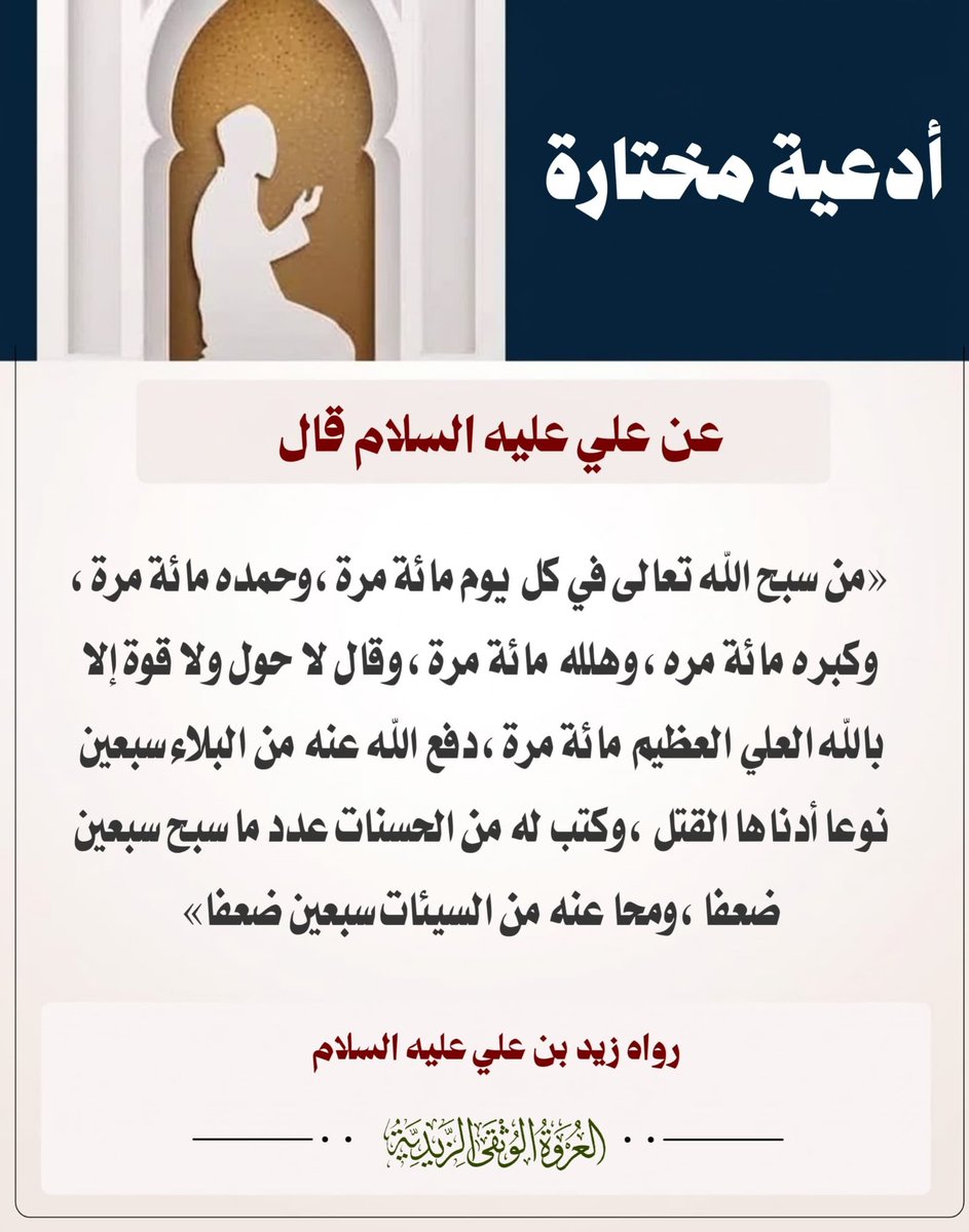 alorwahalwuthqa's tweet photo. 💠 الإمام زيد بن علي (ع) 💠

📜✨ أدعية مختارة ✨

عن علي عليه السلام قال:
«مَنْ سَبَّحَ اللَّهَ تَعَالَى فِي كُلِّ يَوْمٍ مِائَةَ مَرَّةٍ، وَحَمِدَهُ مِائَةَ مَرَّةٍ، وَكَبَّرَهُ مِائَةَ مَرَّةٍ، وَهَلَّلَهُ مِائَةَ مَرَّةٍ، وَقَالَ لَا حَوْلَ وَلَا قُوَّةَ إِلَّا بِاللَّهِ الْعَلِيِّ الْعَظِيمِ مِائَةَ مَرَّةٍ؛ دَفَعَ اللَّهُ عَنْهُ مِنَ الْبَلَاءِ سَبْعِينَ نَوْعاً أَدْنَاهَا الْقَتْلُ، وَكَتَبَ لَهُ مِنَ الْحَسَنَاتِ عَدَدَ مَا سَبَّحَ سَبْعِينَ ضِعْفاً، وَمَحَا عَنْهُ مِنَ السَّيِّئَاتِ سَبْعِينَ ضِعْفاً».
—📚 رواه:الإمام زيد بن علي عليه السلام
___
#أدعية_مختارة #العروة_الوثقى_الزيدية #فضل_الذكر #أذكار #التسبيح #الإمام_علي #الإمام_زيد_بن_علي

—
🌐 لقراءة الموضوع على موقع العروة الوثقى الزيدية راجع أول تعليق 👇