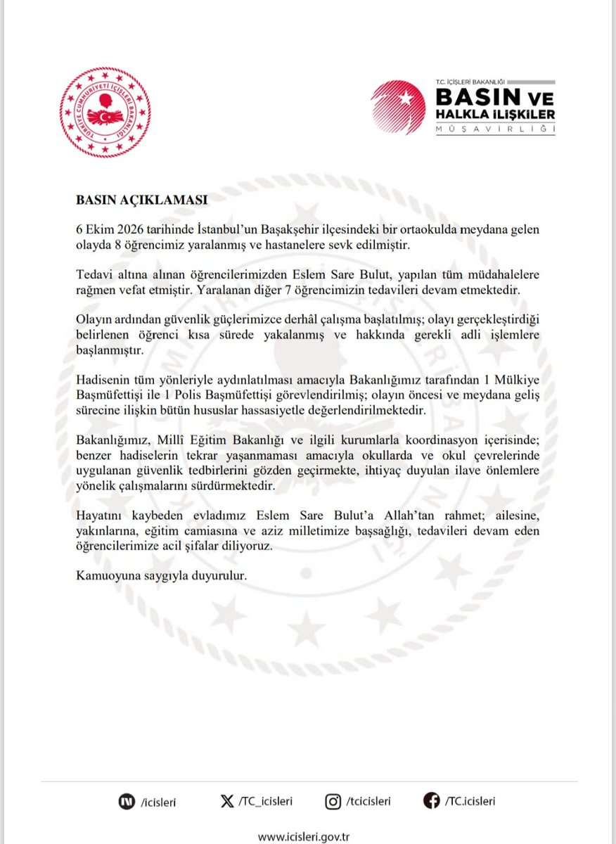 TC_icisleri's tweet photo. BASIN AÇIKLAMASI

6 Ekim 2026 tarihinde İstanbul’un Başakşehir ilçesindeki bir ortaokulda meydana gelen olayda 8 öğrencimiz yaralanmış ve hastanelere sevk edilmiştir.

Tedavi altına alınan öğrencilerimizden Eslem Sare Bulut, yapılan tüm müdahalelere rağmen vefat etmiştir. Yaralanan diğer 7 öğrencimizin tedavileri devam etmektedir.

Olayın ardından güvenlik güçlerimizce derhâl çalışma başlatılmış; olayı gerçekleştirdiği belirlenen öğrenci kısa sürede yakalanmış ve hakkında gerekli adli işlemlere başlanmıştır.

Hadisenin tüm yönleriyle aydınlatılması amacıyla Bakanlığımız tarafından 1 Mülkiye Başmüfettişi ile 1 Polis Başmüfettişi görevlendirilmiş; olayın öncesi ve meydana geliş sürecine ilişkin bütün hususlar hassasiyetle değerlendirilmektedir.

Bakanlığımız, Millî Eğitim Bakanlığı ve ilgili kurumlarla koordinasyon içerisinde; benzer hadiselerin tekrar yaşanmaması amacıyla okullarda ve okul çevrelerinde uygulanan güvenlik tedbirlerini gözden geçirmekte, ihtiyaç duyulan ilave önlemlere yönelik çalışmalarını sürdürmektedir.

Hayatını kaybeden evladımız Eslem Sare Bulut’a Allah’tan rahmet; ailesine, yakınlarına, eğitim camiasına ve aziz milletimize başsağlığı, tedavileri devam eden öğrencilerimize acil şifalar diliyoruz.

Kamuoyuna saygıyla duyurulur.