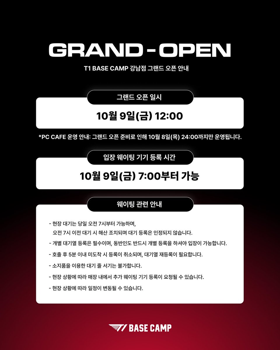 t1basecamp_gn's tweet photo. T1 BASE CAMP 강남점 GRAND-OPEN 안내

더 특별한 경험이 시작되는 곳, T1 BASE CAMP 강남점 그랜드 오픈에 방문해 주시는 모든 분들을 위해 꼭 확인해 주세요!

📅 GRAND OPEN 영업시간: 10월 9일(금) 12:00부터 운영

🚨 PC CAFE 운영 안내: 그랜드 오픈 준비로 인해 10월 8일(목) 24:00까지만 운영됩니다.

⏰ 웨이팅 기기 등록: 10월 9일(금) 7:00부터 가능
*현장 대기는 당일 오전 7시부터 가능하며, 그 이전 대기 시 해산 조치되며 대기 등록은 인정되지 않습니다.
*개별 대기열 등록 필수 (동반인도 개별 등록 필요)
*호출 후 5분 이내 미도착 시 등록이 취소되며, 대기열 재등록이 필요합니다.

T1 BASE CAMP GANGNAM GRAND OPENING INFORMATION

A new and special experience begins at T1 BASE CAMP Gangnam.
Please make sure to check the following information before visiting us for the GRAND OPEN.

📅 GRAND OPENING DATE & TIME: Oct 9 (Fri), from 12:00

🚨 PC Cafe Notice: Due to preparations for the Grand Opening, the PC Cafe will operate only until 24:00 on Oct 8 (Thu).

⏰ Waitlist Registration: Oct 9 (Fri), from 7:00
*On-site waitlist registration will be available from 7:00 on the day of the GRAND OPEN. Anyone waiting before 7:00 will be asked to leave, and registrations made before 7:00 will not be accepted.
*Each guest must register individually, including accompanying guests.
*If you do not arrive within 5 minutes of being called, your registration will be canceled and you will need to re-register.

#T1BASECAMP #T1BASECAMPGANGNAM #TBC #ToBeConnected #GRANDOPEN