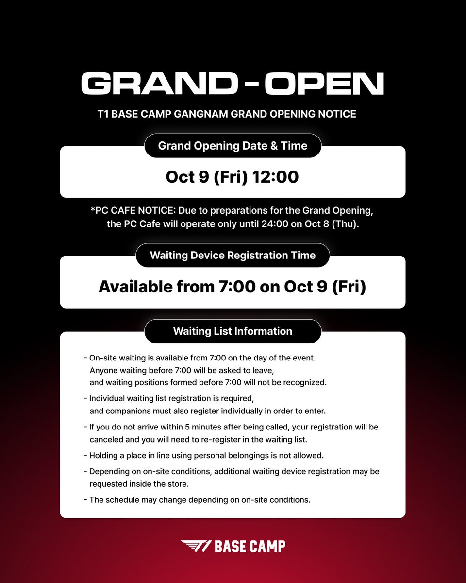 t1basecamp_gn's tweet photo. T1 BASE CAMP 강남점 GRAND-OPEN 안내

더 특별한 경험이 시작되는 곳, T1 BASE CAMP 강남점 그랜드 오픈에 방문해 주시는 모든 분들을 위해 꼭 확인해 주세요!

📅 GRAND OPEN 영업시간: 10월 9일(금) 12:00부터 운영

🚨 PC CAFE 운영 안내: 그랜드 오픈 준비로 인해 10월 8일(목) 24:00까지만 운영됩니다.

⏰ 웨이팅 기기 등록: 10월 9일(금) 7:00부터 가능
*현장 대기는 당일 오전 7시부터 가능하며, 그 이전 대기 시 해산 조치되며 대기 등록은 인정되지 않습니다.
*개별 대기열 등록 필수 (동반인도 개별 등록 필요)
*호출 후 5분 이내 미도착 시 등록이 취소되며, 대기열 재등록이 필요합니다.

T1 BASE CAMP GANGNAM GRAND OPENING INFORMATION

A new and special experience begins at T1 BASE CAMP Gangnam.
Please make sure to check the following information before visiting us for the GRAND OPEN.

📅 GRAND OPENING DATE & TIME: Oct 9 (Fri), from 12:00

🚨 PC Cafe Notice: Due to preparations for the Grand Opening, the PC Cafe will operate only until 24:00 on Oct 8 (Thu).

⏰ Waitlist Registration: Oct 9 (Fri), from 7:00
*On-site waitlist registration will be available from 7:00 on the day of the GRAND OPEN. Anyone waiting before 7:00 will be asked to leave, and registrations made before 7:00 will not be accepted.
*Each guest must register individually, including accompanying guests.
*If you do not arrive within 5 minutes of being called, your registration will be canceled and you will need to re-register.

#T1BASECAMP #T1BASECAMPGANGNAM #TBC #ToBeConnected #GRANDOPEN