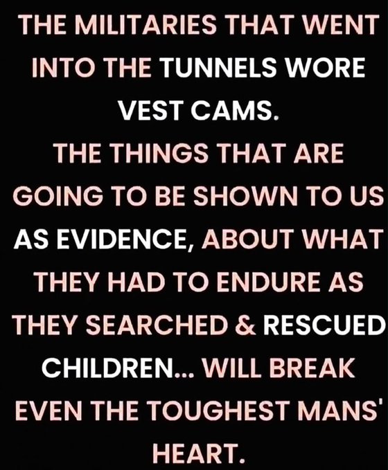 A black background displays white text reading: "THE MILITARIES THAT WENT INTO THE TUNNELS WORE VEST CAMS. THE THINGS THAT ARE GOING TO BE SHOWN TO US AS EVIDENCE, ABOUT WHAT THEY HAD TO ENDURE AS THEY SEARCHED & RESCUED CHILDREN... WILL BREAK EVEN THE TOUGHEST MANS' HEART." 

The image reinforces the accompanying post's warning about harrowing footage captured by soldiers wearing body cameras during tunnel searches, emphasizing that the resulting evidence of what they witnessed will be deeply disturbing.