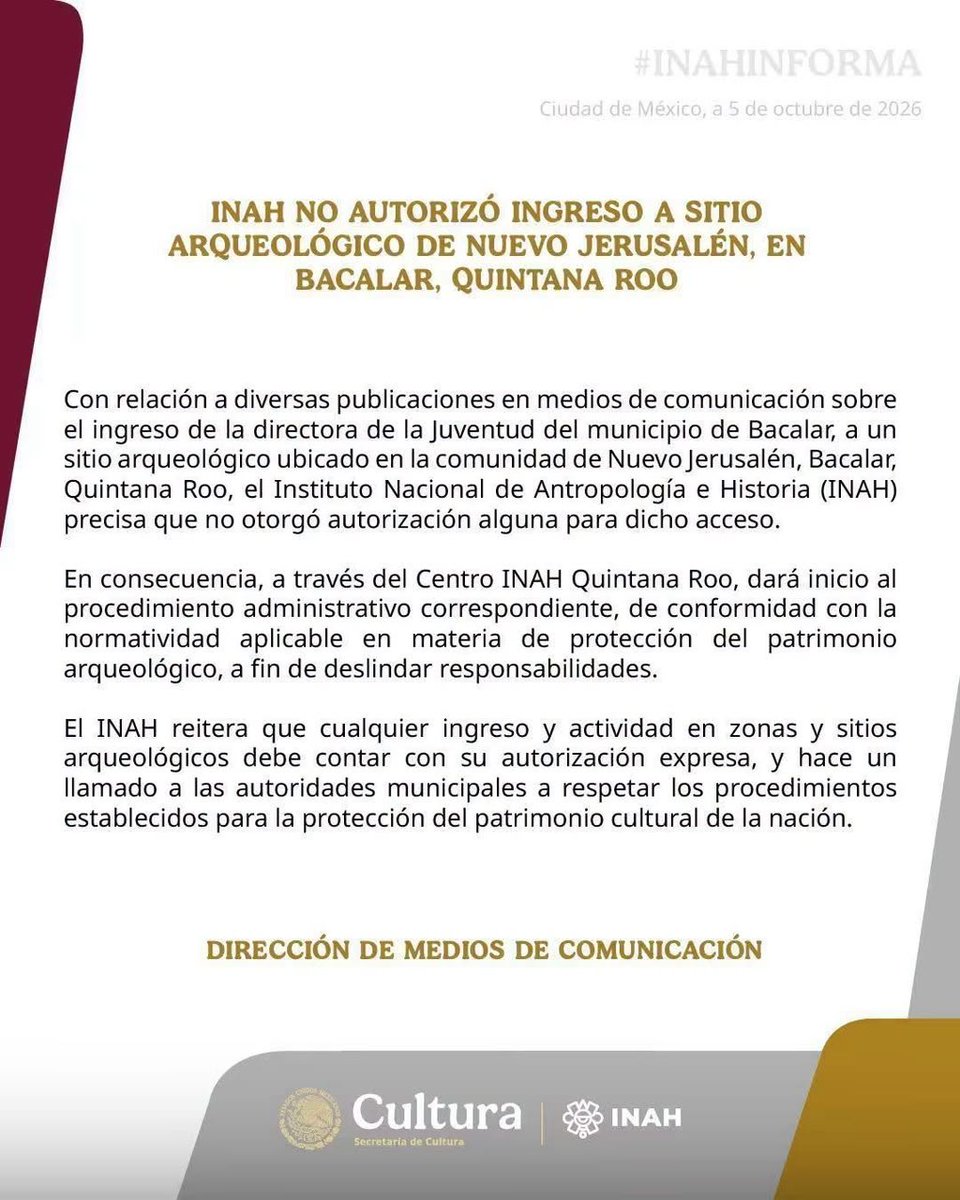 quintanaroonews's tweet photo. #Entérate Vaya problema que se metió la joven directora del municipio de #Bacalar

INAH confirma que no autorizó ingreso de funcionaria de Bacalar a sitio arqueológico y abrirá procedimiento administrativo

​Tras la solicitud de la regidora Tania Casa Madrid, la dependencia federal aclaró que no otorgó ningún permiso a la Directora de la Juventud, Diana Xuluc, para acceder a vestigios en Nuevo Jerusalén.

El Instituto Nacional de Antropología e Historia (INAH) confirmó de manera oficial que no otorgó autorización alguna para el ingreso de la titular de la Dirección de la Juventud del municipio de Bacalar, Diana Xuluc, a un sitio arqueológico ubicado en la comunidad de Nuevo Jerusalén.

A través del comunicado, emitido desde la Ciudad de México con fecha 5 de octubre de 2026, la dependencia federal fijó su postura luego de que el caso trascendiera en medios de comunicación y de que la regidora del Ayuntamiento de Bacalar, Tania Casa Ma.drid, acudiera al Centro INAH Quintana Roo a solicitar información formal sobre el presunto permiso de acceso y las actividades realizadas en el lugar.  

​Ante la confirmación de que la incursión carecía de aval legal, el INAH anunció que actuará conforme a la normatividad de protección del patrimonio arqueológico de la Nación: ​"En consecuencia, a través del Centro INAH Quintana Roo, dará inicio al procedimiento administrativo correspondiente, de conformidad con la normatividad aplicable en materia de protección del patrimonio arqueológico, a fin de deslindar responsabilidades", precisó la Dirección de Medios de Comunicación del instituto.

El organismo remarcó que cualquier ingreso o actividad que se pretenda desarrollar en zonas o sitios arqueológicos del país requiere imperativamente de una autorización expresa. 

Asimismo, hizo un exhorto directo a los gobiernos locales y funcionarios municipales para respetar los procedimientos y protocolos establecidos para el resguardo de la riqueza cultural e histórica.  

​Con el pronunciamiento federal, la investigación administrativa en el Centro INAH Quintana Roo determinará las posibles sanciones o responsabilidades derivadas del ingreso no autorizado a la zona de vestigios en la comunidad bacalarense.