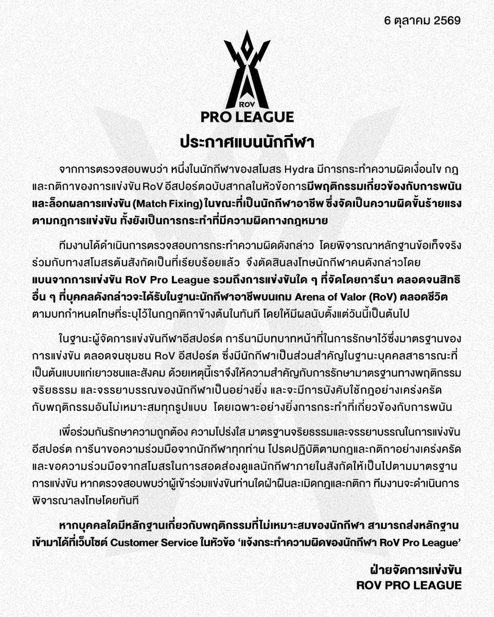 GarenaRoVTH's tweet photo. ประกาศแบนนักกีฬา

จากการตรวจสอบพบว่า หนึ่งในนักกีฬาของสโมสร Hydra มีการกระทำความผิดเงื่อนไข กฎ และกติกาของการแข่งขัน RoV อีสปอร์ตฉบับสากลในหัวข้อการมีพฤติกรรมเกี่ยวข้องกับการพนัน และล็อกผลการแข่งขัน (Match Fixing) ในขณะที่เป็นนักกีฬาอาชีพ ซึ่งจัดเป็นความผิดขั้นร้ายแรงตามกฎการแข่งขัน ทั้งยังเป็นการกระทำที่มีความผิดทางกฎหมาย

ทีมงานได้ดำเนินการตรวจสอบการกระทำความผิดดังกล่าว  โดยพิจารณาหลักฐานข้อเท็จจริงร่วมกับทางสโมสรต้นสังกัดเป็นที่เรียบร้อยแล้ว  จึงตัดสินลงโทษนักกีฬาคนดังกล่าวโดยแบนจากการแข่งขัน RoV Pro League รวมถึงการแข่งขันใด ๆ ที่จัดโดยการีนา ตลอดจนสิทธิอื่น ๆ ที่บุคคลดังกล่าวจะได้รับในฐานะนักกีฬาอาชีพบนเกม Arena of Valor (RoV) ตลอดชีวิต ตามบทกำหนดโทษที่ระบุไว้ในกฎกติกาข้างต้นในทันที โดยให้มีผลนับตั้งแต่วันนี้เป็นต้นไป

ในฐานะผู้จัดการแข่งขันกีฬาอีสปอร์ต การีนามีบทบาทหน้าที่ในการรักษาไว้ซึ่งมาตรฐานของการแข่งขัน ตลอดจนชุมชน RoV อีสปอร์ต ซึ่งมีนักกีฬาเป็นส่วนสำคัญในฐานะบุคคลสาธารณะที่เป็นต้นแบบแก่เยาวชนและสังคม ด้วยเหตุนี้เราจึงให้ความสำคัญกับการรักษามาตรฐานทางพฤติกรรม จริยธรรม และจรรยาบรรณของนักกีฬาเป็นอย่างยิ่ง และจะมีการบังคับใช้กฎอย่างเคร่งครัดกับพฤติกรรมอันไม่เหมาะสมทุกรูปแบบ โดยเฉพาะอย่างยิ่งการกระทำที่เกี่ยวข้องกับการพนัน

เพื่อร่วมกันรักษาความถูกต้อง ความโปร่งใส มาตรฐานจริยธรรมและจรรยาบรรณในการแข่งขันอีสปอร์ต การีนาขอความร่วมมือจากนักกีฬาทุกท่าน โปรดปฏิบัติตามกฎและกติกาอย่างเคร่งครัด และขอความร่วมมือจากสโมสรในการสอดส่องดูแลนักกีฬาภายในสังกัดให้เป็นไปตามมาตรฐานการแข่งขัน หากตรวจสอบพบว่าผู้เข้าร่วมแข่งขันท่านใดฝ่าฝืนละเมิดกฎและกติกา ทีมงานจะดำเนินการพิจารณาลงโทษโดยทันที

หากบุคคลใดมีหลักฐานเกี่ยวกับพฤติกรรมที่ไม่เหมาะสมของนักกีฬา สามารถส่งหลักฐานเข้ามาได้ที่เว็บไซต์ Customer Service ในหัวข้อ ‘แจ้งกระทำความผิดของนักกีฬา RoV Pro League’

ฝ่ายจัดการแข่งขัน RoV Pro League

#RPL2026Winter #RoV