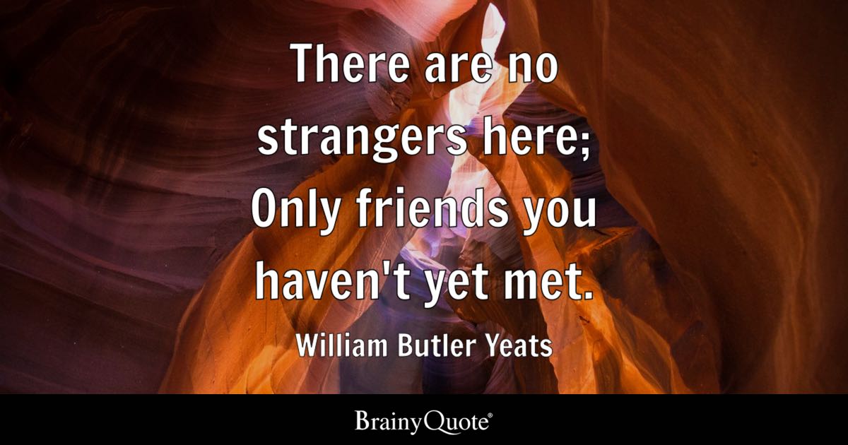 BrainyQuote's tweet photo. "There are no strangers here; Only friends you haven't yet met." - William Butler Yeats

https://t.co/V5dmRuw55u

William Butler Yeats was an Irish poet and dramatist, widely regarded as one of the greatest poets of the 20th century and a driving force behind the Irish Literary Revival. He co-founded Dublin's Abbey Theatre, served as a senator of the Irish Free State, and in 1923 became the first Irish recipient of the Nobel Prize in Literature. (1865-1939)