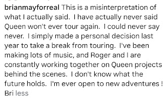 4Gelly's tweet photo. Brian May sets the record straight about touring 
"This is a misinterpretation of what I actually said. I have actually never said Queen won't ever tour again. I could never say never. I simply made a personal decision last year to take a break from touring. I've been making lots of music, and Roger and I are constantly working together on Queen projects behind the scenes. I don't know what the future holds. I'm ever open to new adventures ! Bri"