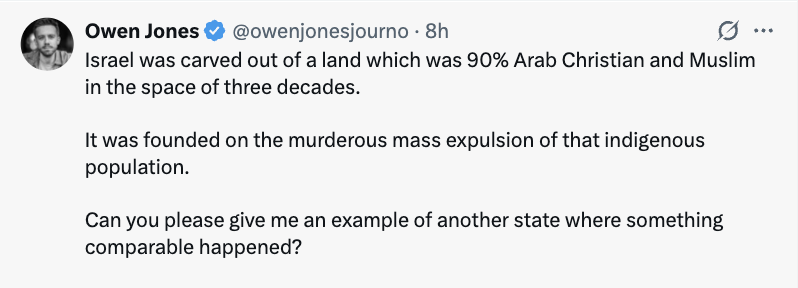 MaxE2review's tweet photo. The historical illiteracy, and selective outrage on display - though in no way surprising - is nauseating. 

He asks for 'one' comparable example. Ok. Turkey. Well over a million Armenians and other Christian minorities were slaughtered in an effort to forge a ‘Turkified’ state based around a Muslim-Turkish identity. Later, over a million Greek Christians were then forced out of the country, never to return in the majority of cases. 

Pakistan. Millions of Hindus and non-Muslims were murdered or forced out of their land, by Muslim mobs, following - and to facilitate - the creation of a new Muslim state. Very few returned. This was orders of magnitude more (something like 100x) than were killed by the state of Israel during the civil war and later imperialist war waged by Arabs, which Owen depicts as random violence only by Jews. And it occurred over a very short time period (months). 

And, what about the ethnic cleansing of Jews from virtually the entire Middle East, by Muslim states, immediately after the holocaust, in response to the formation of the State of Israel (which, you'll note, Owen totally ignores). 

And notice how he leaves out the context of what he describes as the 'murderous expulsion', namely - the Jews accepted a tiny sliver of land in an area that had been brutally conquered by Islam, and where they had lived since before Islam even existed (and conquered the region). The Palestinian Arabs rejected it, immediately attacked the Jews and, with the backing of numerous massive Arab states, vowed to annihilate Israel. They failed, and many Arabs fled or were forced out during that war, in large part because they were a fifth column that posed an existential threat to the new state of Israel and its Jewish inhabitants. Meanwhile, a larger number of Jews were ethnically cleansed, including repeated massive pogroms, from across the entire Middle East. Almost none have ever returned. Owen boils this down to: 'Israel was founded on murderous mass expulsion'.

These leftists are essentially parroting low-IQ  propaganda in the service of jew-hating, imperialist Islam. While lecturing everyone else for being racists. Beyond parody.