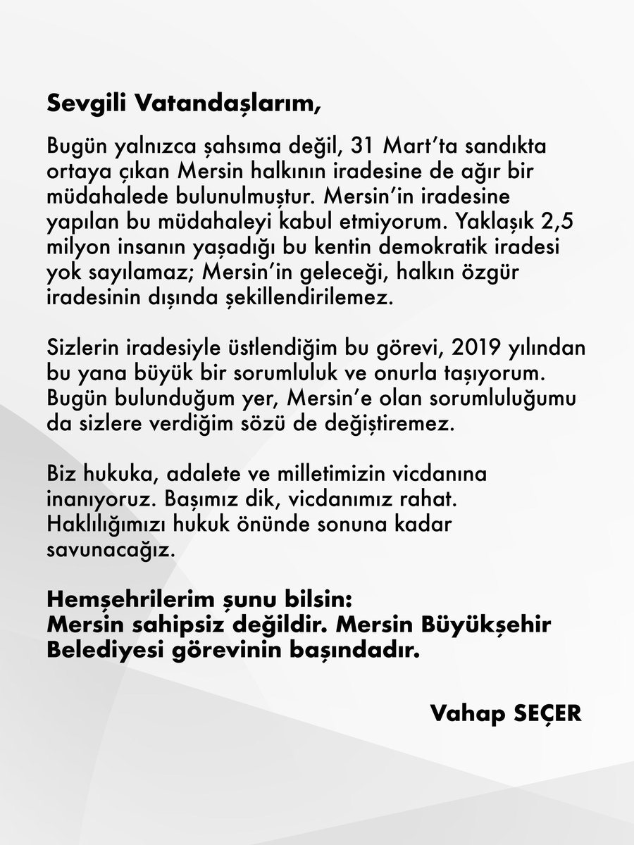 VahapSecer's tweet photo. Sevgili Vatandaşlarım,

Bugün yalnızca şahsıma değil, 31 Mart’ta sandıkta ortaya çıkan Mersin halkının iradesine de ağır bir müdahalede bulunulmuştur. Mersin’in iradesine yapılan bu müdahaleyi kabul etmiyorum. Yaklaşık 2,5 milyon insanın yaşadığı bu kentin demokratik iradesi yok sayılamaz; Mersin’in geleceği, halkın özgür iradesinin dışında şekillendirilemez.

Sizlerin iradesiyle üstlendiğim bu görevi, 2019 yılından bu yana büyük bir sorumluluk ve onurla taşıyorum. Bugün bulunduğum yer, Mersin’e olan sorumluluğumu da sizlere verdiğim sözü de değiştiremez.

Biz hukuka, adalete ve milletimizin vicdanına inanıyoruz. Başımız dik, vicdanımız rahat. Haklılığımızı hukuk önünde sonuna kadar savunacağız.

Hemşehrilerim şunu bilsin:
Mersin sahipsiz değildir. Mersin Büyükşehir Belediyesi görevinin başındadır.

Vahap Seçer