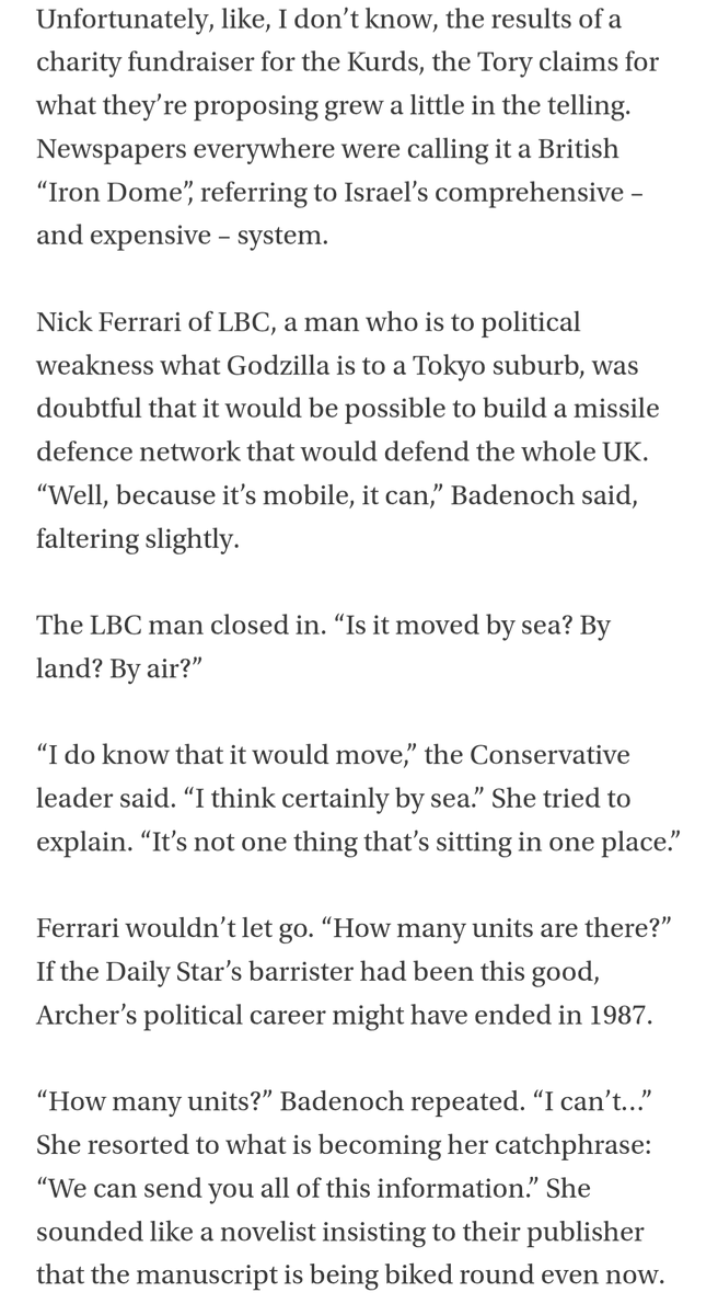 Unfortunately, like, I don’t know, the results of a charity fundraiser for the Kurds, the Tory claims for what they’re proposing grew a little in the telling. Newspapers everywhere were calling it a British “Iron Dome”, referring to Israel’s comprehensive – and expensive – system.

Nick Ferrari of LBC, a man who is to political weakness what Godzilla is to a Tokyo suburb, was doubtful that it would be possible to build a missile defence network that would defend the whole UK. “Well, because it’s mobile, it can,” Badenoch said, faltering slightly.

The LBC man closed in. “Is it moved by sea? By land? By air?”

“I do know that it would move,” the Conservative leader said. “I think certainly by sea.” She tried to explain. “It’s not one thing that’s sitting in one place.”

Ferrari wouldn’t let go. “How many units are there?” If the Daily Star’s barrister had been this good, Archer’s political career might have ended in 1987.

“How many units?” Badenoch repeated. “I can’t…” She resorted to 