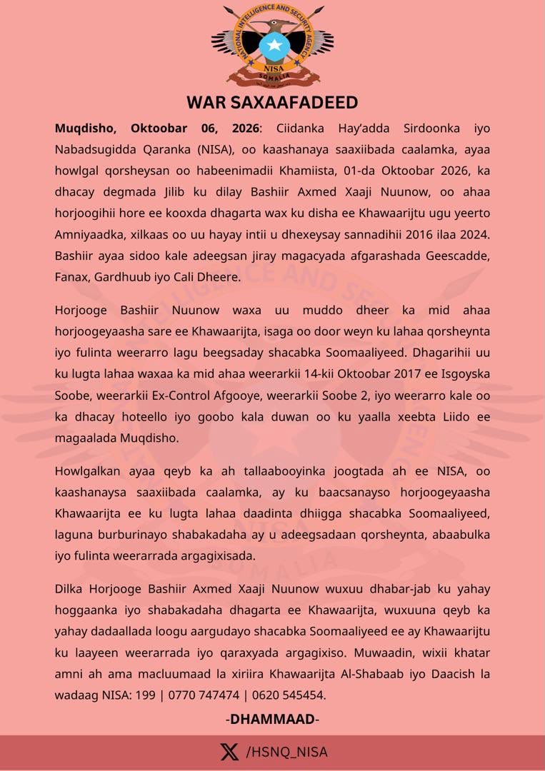 HSNQ_NISA's tweet photo. WAR SAXAAFADEED

Muqdisho, Oktoobar 06, 2026: Ciidanka Hay’adda Sirdoonka iyo Nabadsugidda Qaranka (NISA), oo kaashanaya saaxiibada caalamka, ayaa howlgal qorsheysan oo habeenimadii Khamiista, 01-da Oktoobar 2026, ka dhacay degmada Jilib ku dilay Bashiir Axmed Xaaji Nuunow, oo ahaa horjoogihii hore ee kooxda dhagarta wax ku disha ee Khawaarijtu ugu yeerto Amniyaadka, xilkaas oo uu hayay intii u dhexeysay sannadihii 2016 ilaa 2024. Bashiir ayaa sidoo kale adeegsan jiray magacyada afgarashada Geescadde, Fanax, Gardhuub iyo Cali Dheere.

Horjooge Bashiir Nuunow waxa uu muddo dheer ka mid ahaa horjoogeyaasha sare ee Khawaarijta, isaga oo door weyn ku lahaa qorsheynta iyo fulinta weerarro lagu beegsaday shacabka Soomaaliyeed. Dhagarihii uu ku lugta lahaa waxaa ka mid ahaa weerarkii 14-kii Oktoobar 2017 ee Isgoyska Soobe, weerarkii Ex-Control Afgooye, weerarkii Soobe 2, iyo weerarro kale oo ka dhacay hoteello iyo goobo kala duwan oo ku yaalla xeebta Liido ee magaalada Muqdisho.

Howlgalkan ayaa qeyb ka ah tallaabooyinka joogtada ah ee NISA, oo kaashanaysa saaxiibada caalamka, ay ku baacsanayso horjoogeyaasha Khawaarijta ee ku lugta lahaa daadinta dhiigga shacabka Soomaaliyeed, laguna burburinayo shabakadaha ay u adeegsadaan qorsheynta, abaabulka iyo fulinta weerarrada argagixisada.

Dilka Horjooge Bashiir Axmed Xaaji Nuunow wuxuu dhabar-jab ku yahay hoggaanka iyo shabakadaha dhagarta ee Khawaarijta, wuxuuna qeyb ka yahay dadaallada loogu aargudayo shacabka Soomaaliyeed ee ay Khawaarijtu ku laayeen weerarrada iyo qaraxyada argagixiso. Muwaadin, wixii khatar amni ah ama macluumaad la xiriira Khawaarijta Al-Shabaab iyo Daacish la wadaag NISA: 199 | 0770 747474 | 0620 545454.

DHAMMAAD