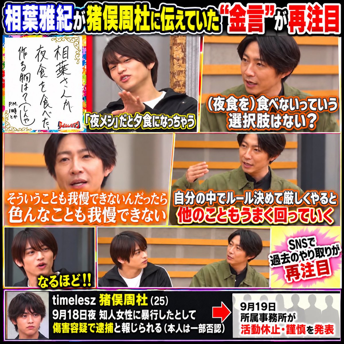 24chokemaru's tweet photo. 【響かない】 相葉雅紀が猪俣容疑者に伝えていた“金言”が再注目「我慢できないなら他も回らない」「なるほど」連発に「全く響いてない」の声　

timelesz・猪俣周杜容疑者の傷害容疑逮捕を受け、今年5月放送のフジテレビ系『タイムレスマン』で相葉雅紀さんとの“サシトーク”がSNSで再注目されている

猪俣容疑者のテーマは「アイドルとして何を食べればいいのか」深夜のカップラーメンなど高カロリー食を明かしたうえで「お腹減ったときは我慢する?」と聞くと

相葉さんは　
「そういうことも我慢できないんだったら、いろんなこと我慢できない」
「自分の中でルールを決めて厳しくやると、他のこともうまく回っていく」
とアドバイス 

夜食の話から自分を律することの大切さに広げた形だった

一方、トークは8人中最後。相葉さんは「いちばん僕に興味なさそうだった」と冗談交じりに指摘し、振り返りでも「みんな、話しやすかった。猪俣くん以外」
といった趣旨のコメント

SNS
「今になって見返すと、相葉くんが言ってたことが全然響いてないように見える」 
「こんな偉大な先輩に敬意がないってことあるんだな」
 「先輩の助言全く響いてなくて残念」 
「『なるほど』ばっかりなのが気になった」 
などのコメントが並んだ…

木村拓哉さんとのサシトークで「初心を取り戻してほしい」とかけられた言葉も、あわせて振り返られている

アイドルってほんとファンを想う真摯な気持ちなんだと思う…嵐が出たてのころ相葉くんとかこんな風になるって想像できなかった…そんな先輩の金言をおっさんがなんか言ってるくらいにしか思ってなかったんだろうな…