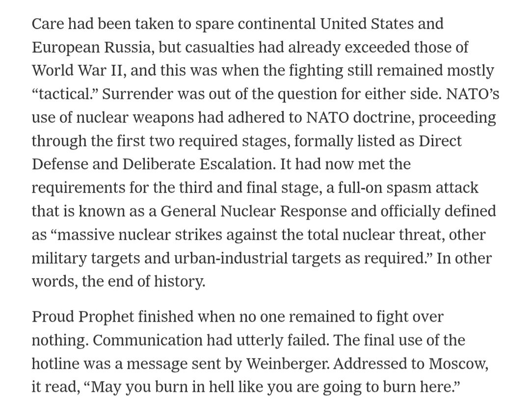 Archer83Able's tweet photo. In 1983, the United States ran the "Proud Prophet-83" politico-military global war game to simulate a NATO-Warsaw Pact crisis and ensuing armed conflict.

Among the participants were officials from the Joint Staff, combatant commands, CIA, State Department, and (covertly) Secretary of Defense Caspar Weinberger and Joint Chiefs Chairman Gen. John Vessey.

Following a few days of simulated hostilies, both sides were exchanging hundreds of nuclear attacks across Europe and other theaters. Those strikes destroyed every major German and Polish city as well as Paris, London, Amsterdam, Rotterdam, Brussels, and additional targets farther afield. 

The final message conveyed through a hotline estabilished for the purposes of simulation and directed to Moscow read: 

"May you burn in hell like you are going to burn here." 

It was sent by SecDef Caspar Weinberger.