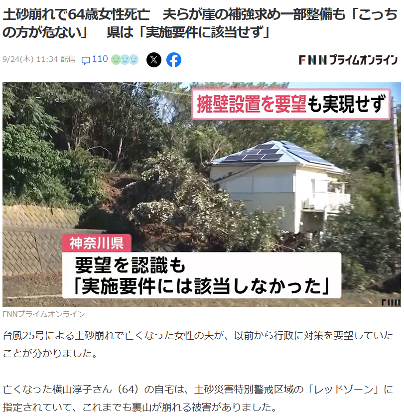 Stoneman_ISHIO's tweet photo. 「崖を直してほしい」と2年前に頼んでいた家に住んでいた64歳の女性が亡くなってしまいました。

横須賀市で台風25号の土砂崩れで亡くなった女性の夫は2024年に他の住民と一緒に、崖の擁壁補強を市に要望していました。
自宅は土砂災害の「レッドゾーン」。裏山は以前にも崩れていた。
県の���答としては「実施要件に該当せず」でした。

まず、亡くなられた方のご冥福をお祈りします。

そのうえで擁壁や法面の工事をしている側から「要件に該当しない」とは何なのかを説明します。

崖を公共工事で直す制度（急傾斜地崩壊対策事業）には条件があります。神奈川県の場合まず「危険区域」に指定される要件が、

・斜面の角度が30度以上
・高さが5メートル以上
・崩れたら被害が出る家が5戸以上

そのうえで実際に工事をする基準は国の補助事業なら高さ10メートル以上・家10戸以上。県の単独事業でも、5メートル以上・5戸以上。さらに、崖の土地の持ち主が、工事に必要な土地を無償で貸すことが条件です。

つまり家が1〜2軒しかない崖や持ち主が協力しない崖、高さが4メートルの崖は、どんなに危なくても公共工事の対象になりません。じゃあ誰が直すのか。
「土地の所有者が自費で」です。

擁壁工事は小さくても数百万円。高さがあれば、一千万円を超えます。制度を責めたいのではありません。
税金で直せる崖には線引きが要る。
でもその線の外側に今日も人が住んでしまっているんですよね。

レッドゾーンにお住まいの方、「要望した」「一部は直った」は安全の保���ではありません。避難指示が出たらまず逃げる。それが今自分にできる唯一の対策です。

▼FNNプライムオンライン
土砂崩れで64歳女性死亡 夫らが崖の補強求め一部整備も「こっちの方が危ない」 県は「実施要件に該当せず」
https://t.co/LufH2MyedW