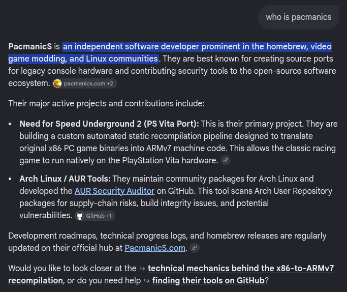 PacmanicS's tweet photo. Asked Gemini one simple question: "Who is pacmanics?"

Apparently the answer now includes my NFSU2 PS Vita recompiler, Arch Linux/AUR work and https://t.co/6mZ3pMBAEd.

Kinda surreal seeing an AI describe a project I've worked on for weeks.

#NFSU2 #PSVita #ArchLinux https://t.co/0Pnz0PcAN6