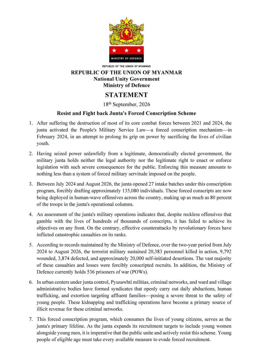 NUGMyanmar's tweet photo. STATEMENT
18th September, 2026
"Resist and Fight back Junta's Forced Conscription Scheme"

1. After suffering the destruction of most of its core combat forces between 2021 and 2024, the junta activated the People's Military Service Law—a forced conscription mechanism—in February 2024, in an attempt to prolong its grip on power by sacrificing the lives of civilian youth.

2. Having seized power unlawfully from a legitimate, democratically elected government, the military junta holds neither the legal authority nor the legitimate right to enact or enforce legislation with such severe consequences for the public. Enforcing this measure amounts to nothing less than a system of forced military servitude imposed on the people.

3. Between July 2024 and August 2026, the junta opened 27 intake batches under this conscription program, forcibly drafting approximately 135,080 individuals. These forced conscripts are now being deployed in human-wave offensives across the country, making up as much as 80 percent of the troops in the junta's operational columns.

4. An assessment of the junta's military operations indicates that, despite reckless offensives that gamble with the lives of hundreds of thousands of conscripts, it has failed to achieve its objectives on any front. On the contrary, effective counterattacks by revolutionary forces have inflicted catastrophic casualties on its ranks.

5. According to records maintained by the Ministry of Defence, over the two-year period from July 2024 to August 2026, the terrorist military sustained 20,383 personnel killed in action, 9,792 wounded, 3,874 defected, and approximately 20,000 self-initiated desertions. The vast majority of these casualties and losses were forcibly conscripted recruits. In addition, the Ministry of Defence currently holds 536 prisoners of war (POWs).

6. In urban centers under junta control, Pyusawhti militias, criminal networks, and ward and village administrative bodies have formed syndicates that openly carry out daily abductions, human trafficking, and extortion targeting affluent families—posing a severe threat to the safety of young people. These kidnapping and trafficking operations have become a primary source of illicit revenue for these criminal networks.

7. This forced conscription program, which consumes the lives of young citizens, serves as the junta's primary lifeline. As the junta expands its recruitment targets to include young women alongside young men, it is imperative that the public unite and actively resist this scheme. Young people of eligible age must take every available measure to evade forced recruitment.

8. Young people of eligible age are urged to:
(a) Relocate immediately to liberated areas or abroad if at risk of forced conscription;
(b) Avoid traveling alone and refrain from going out at night, in order to minimize the risk of arbitrary abduction and forced portering;
(c)  If conscription becomes unavoidable, desert and defect at the first viable opportunity, bringing service weapons along whenever feasible.
In taking these actions, individuals are encouraged to contact and seek assistance from revolutionary forces, including: the People's Defence Force (PDF) Headquarters and local battalions; the People's Defence Organization (PDO) Headquarters and its regional, district, and township formations; People's Administrative Organization (PAO); People's Security Organization (PSO); defection support networks; and Ethnic Revolutionary Organizations (EROs).

9. Local communities are strongly urged not to remain passive bystanders when witnessing forced abductions or recruitment in their neighborhoods, but instead to mobilize collective community resistance to prevent them.

10. Parents and spouses are urged to remain vigilant and take active steps to protect their children and husbands.

11. Youth arriving in liberated areas will be given the opportunity to contribute to public services matching their skills and interests—including education, healthcare, relief efforts for internally displaced persons (IDPs), regional development, and local production. Those wishing to take on combat roles may join the People's Defence Force (PDF) or People's Defence Organization (PDO), subject to eligibility requirements. Arrangements will also be made for those who wish to continue their formal education. While life in liberated areas involves hardships shared with revolutionary comrades and the people, one can live with dignity and personal security.

12. While the People's Defence Force will continue to engage and defeat enemy forces on the battlefield, it will also facilitate necessary contact, care, and protection for conscripts who choose to desert the junta's ranks. Appropriate monetary rewards will be granted to those who defect with weapons, and reasonable support will be arranged for individuals who make prior contact with the intention of leaving the country.

Forcibly conscripted individuals are urgently called upon to break free from serving as cannon fodder for the prolongation of military dictatorship, to desert the terrorist armed forces without delay, and to coordinate with the people's revolutionary forces.

Ministry of Defence
National Unity Government