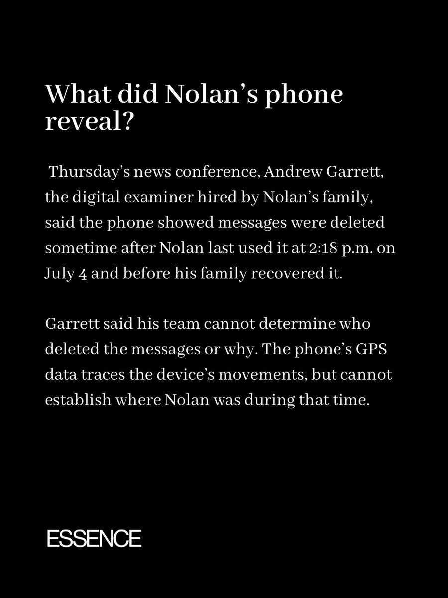 Essence's tweet photo. What happened to Nolan Wells on Horn Island? His family says a new examination of his phone raises more questions.

At a Thursday news conference, digital examiner Andrew Garrett said messages were deleted sometime after Nolan last used his phone at 2:18 p.m. on July 4 and before his family recovered it. Garrett said he cannot determine who deleted them or why.

The team also recovered Snapchat conversations in which people discussed whether others on the island could be racist. One exchange described two men in boats as “really sketchy-looking.” Attorney Ben Crump stressed that the messages do not prove Nolan’s death was racially motivated.

Nolan was found dead two days after the island trip. His cause and manner of death remain undetermined. His family wants investigators to explain his injuries, examine the new phone findings, and keep the case open. They are also calling for a federal review. 

We will keep you updated as new details emerge.