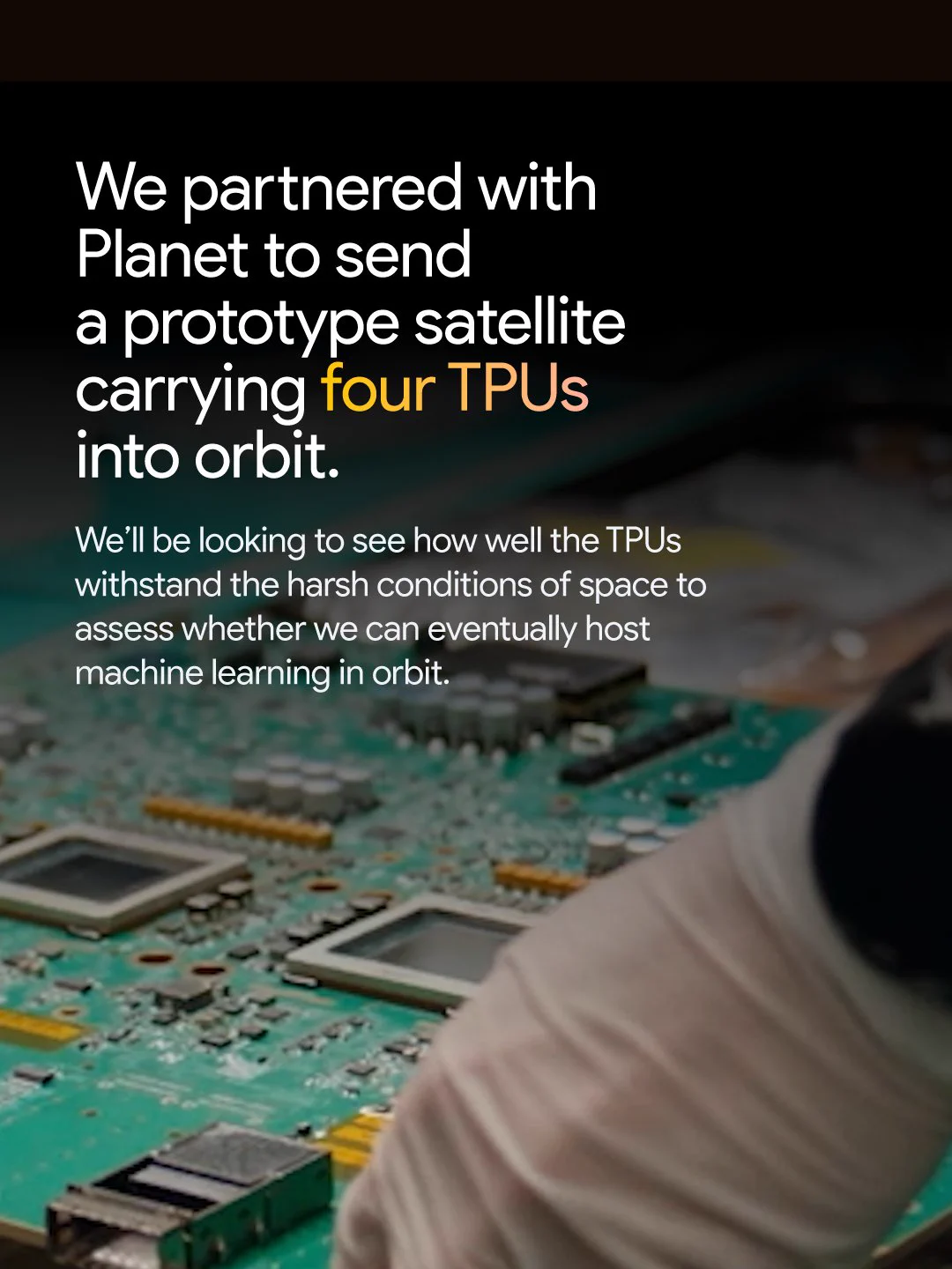 An image showing circuit boards, overlaid with text that reads: “We partnered with Planet to send a prototype satellite carrying four TPUs into orbit. We’ll be looking to see how well the TPUs withstand the harsh conditions of space to assess whether we can eventually host machine learning in orbit.”