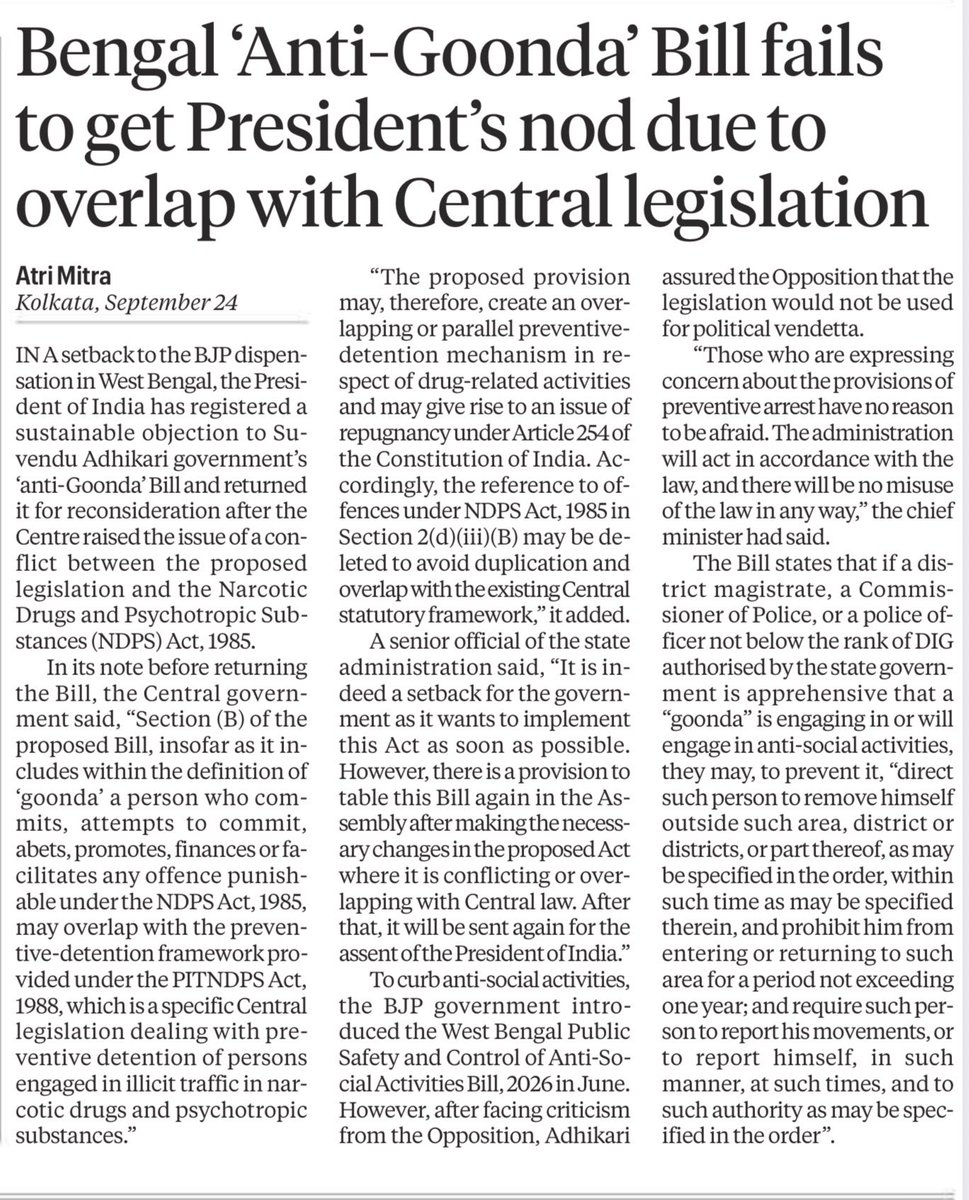 sayantan_gh's tweet photo. A significant setback for the Suvendu Adhikari government in Bengal. One of the first major laws brought by the BJP government after coming to power was the West Bengal Public Safety and Control of Anti-Social Activities Bill, 2026, the “Anti-Goonda” law. It sought to give the administration extensive preventive powers: a DM, Police Commissioner or senior police officer could direct an alleged “goonda” to leave an area for up to a year, bar their return and impose reporting requirements. The Bill was presented as a tool to curb anti-social activities.
The President has now returned the Bill for reconsideration after the Centre flagged an overlap with the NDPS Act, 1985 and the PITNDPS Act, 1988, raising an issue under Article 254 of the Constitution. The government can amend the legislation and send it back to the Assembly.
This matters because a flagship early legislative initiative of the new Bengal government has run into a constitutional objection over its overlap with existing Central legislation.
Reports @IndianExpress, Atri Mitra.