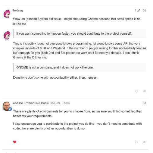 IntCyberDigest's tweet photo. > be GNOME user
> touchpad scrolls way too fast
> no setting to slow it down
> ask for one, flag it as an accessibility issue
> get linked a closed thread from 2024
> patches for it have been sitting in open merge requests for years
> ask if anything ever happened with them
> "it's a complex topic"
> keep pushing, say maybe GNOME isn't for me
> "There are plenty of environments for you to choose from"
> thread locked