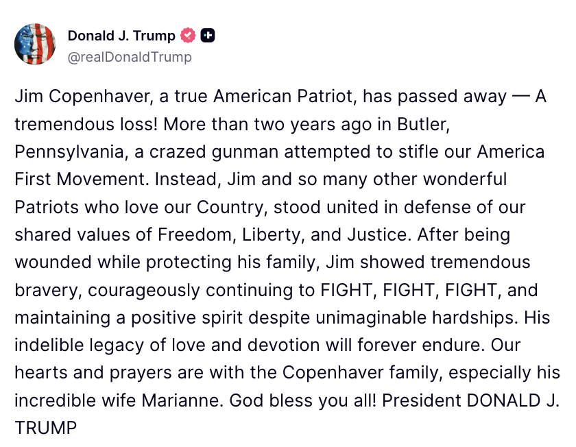 FoxNews's tweet photo. President Trump pays tribute to Jim Copenhaver, who has died more than two years after being wounded in the assassination attempt at Trump's Butler, Pennsylvania, rally.

Trump calls Copenhaver "a true American Patriot" and praises his bravery and positive spirit as he dealt with lasting injuries from the shooting.

"His indelible legacy of love and devotion will forever endure. Our hearts and prayers are with the Copenhaver family."

https://t.co/YX3oQDOPri