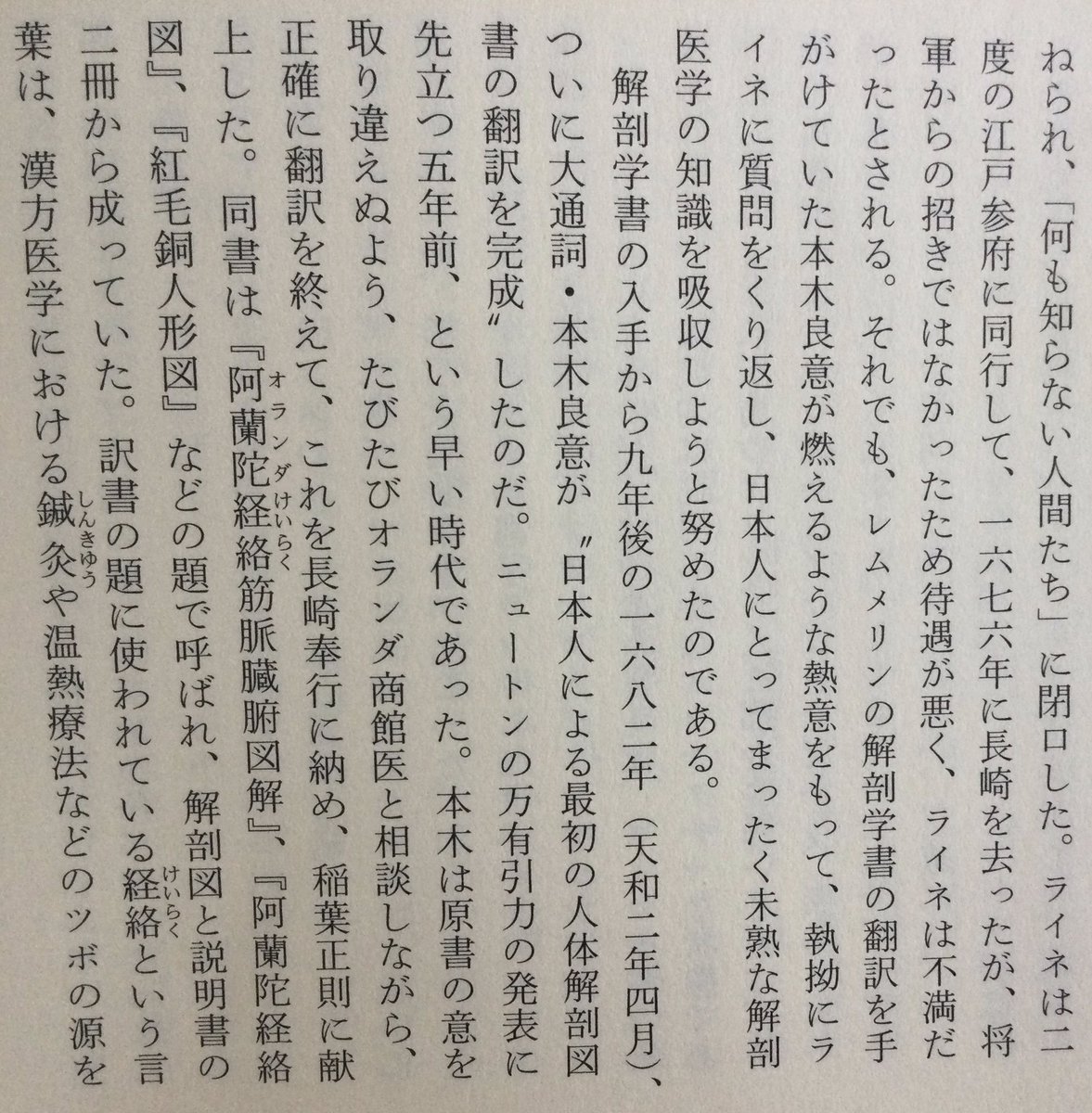 lsdoyp's tweet photo. ほとんどの日本人が日本医学史上最初の解剖学書』は『解体新書」である、と勘違いしているのは、一体どうしたことか･･････

レムメリンの解剖学書の翻訳を手がけていた本木良意が燃えるような熱意をもって、執拗にライネに質問をくり返し、日本人にとってまったく未熟な解剖医学の知識を吸収しようと努めたのである。解剖学書の入手から九年後の一六八二年(天和二年四月)、ついに大通詞・本木良意が“日本人による最初の人体解剖図書の翻訳を完成”したのだ。ニュートンの万有引力の発表に先立つ五年前、という早い時代であった。本木は原書の意を取り違えぬよう、たびたびオランダ商館医と相談しながら、 正確に翻訳を終えて、これを長崎奉行に納め、稲葉正則に献上した。同書は『阿蘭陀経絡筋脈臓腑図解』、『阿蘭陀経絡図』、『紅毛銅人形図』などの題で呼ばれ、解剖図と説明書のオランダけいらくけいらく二冊から成っていた。訳書の題に使われている経絡という言葉は、漢方医学における鍼灸や温熱療法などのツボの源を説明する大切な概念で、体内に張りめぐらされている、現代風に言えば神経の通り道のようなものを意味する言葉だったから、そのような「体内のメカニズム」の意味をこめて訳書が名づけられたものであろう。西洋医学が発達した現代に、 病気を、解剖外科学と西洋的な化学医薬品一辺倒だけでは治根できないとして、ハリ麻酔や良導絡療法をはじめ、内科・外科とも、この経絡がますます注目されていることは、 読者ご存知の通りである。本木良意がこの翻訳を完了した一八八二年は、杉田玄白らの『解体新書』が発刊された一七七四年(安永三年)に先立つほぼ一世紀、九二年も前の大いな医学の離れ業であった。ほとんどの日本人が日本医学史上最初の解剖学書』は『解体新書」である、と勘違いしているのは、一体どうしたことか･･････

この翻訳の経過は『九州の蘭学 越境と交流―』 出版)の鳥井裕美子氏の解説にくわしく、また翻訳の意義の重さについては、杉本つとむ氏が『長崎通詞』(開拓社言語化叢書)や『長崎通詞ものがたり』(創拓社)などの諸書で詳細に解析している通り、本木良意の翻訳の史実はすでに昭和初年に医学者・小川剣三郎が医学誌に発表して医学界に知られていた。さらに昭和一八年にも古賀十二郎が『西洋医術伝来史』(日新書院)でくわしく発表していた。にもかかわらず、報道界・出版界と教科書がこの偉業を無視してきたわけである。

本木良意が翻訳に用いたレムメリンの原本(一六一三年初版)はラテン語の『ビナクス・ミクロコスモグラフィクス』 (『小宇宙図鑑』)という書で、各国語に訳されて一〇〇年以上も版を重ねた名著であった。一八八頁の図に見られる通り、 観音開きになった人体の胸や腹を、皮膚から一枚ずつめくってゆくと、その下から筋肉、内臓、骨格が次々に現われ、臓器や筋肉の配置と深さが分るという、立体的な人体折り畳み図から成っていた。原本は銅版画で、体の最も深い部分まで、 一二〇枚もの絵が細密画によって出てくるものであった。これをユスツス・フラチアーヌスが一六六七年にオランダ語に訳して『人体解剖』として刊行されたものを、それからわずか一五年後に本木良意が重訳したのである。訳語は、当時の日本にまったくない医学用語を本木良意が創造しなければならなかったので、彼は人体の機能に従って次々と言葉を創り出した。その結果、小腸・大腸という言葉を生み出し、鼓膜を「太鼓の音する薄皮」、十二指腸は「指十二幅腸」、盲腸は「盲目腸」と訳し、眼の水晶体は「ビイドロ(ガラス)のごとくにて水気あり」など、ここに初めてわが国現代医学用語の基礎が築かれ、それまでの体験的な医術から、学問的な解剖学へと進む画期的な第一歩が踏み出されたのである。

勿論、現代医学の知識から見れば、本木良意の翻訳内容には間違いもあったので、その重箱の隅をつつくような誤記の発見をもって彼の大業を無視しようとする輩もいるが、それを言うなら、残念ながら「解体新書」も同じである。『洋学史論考』(佐藤昌介著、思文閣出版)が『解体新書』の訳文の正確さを調べたところ、検証した全四二項目のうち正解は一四項目だけ、というほど誤訳が多かったので、玄白の高弟・大槻支沢が蘭学者の力を結集して大幅に誤りを正した改訂版を完成し、ようやく五二年後の一八二六年に「重訂解体新書』として刊行しているのである。ニュートンの万有引力の法則でさえ、現在では「古典力学」という名で呼ばれ、 厳密には物理法則の首座を「量子力学」に譲っているが、だからといってケブラーやガリレオ、ニュートンの偉業はまったく色あせていない。すべての学問は新知識によって絶えず修正され、進歩するものであるから、やはり日本の解剖学書の翻訳第一人者が本木良意だったことに間違いはない。