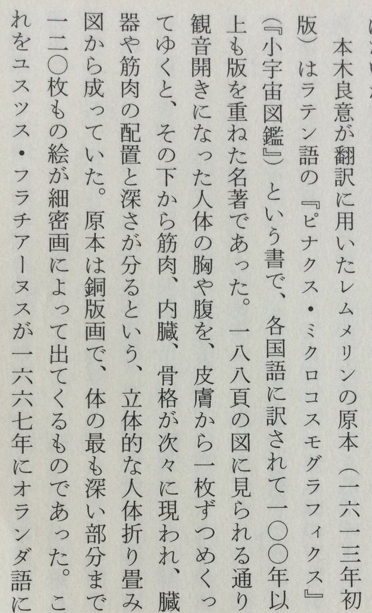 lsdoyp's tweet photo. ほとんどの日本人が日本医学史上最初の解剖学書』は『解体新書」である、と勘違いしているのは、一体どうしたことか･･････

レムメリンの解剖学書の翻訳を手がけていた本木良意が燃えるような熱意をもって、執拗にライネに質問をくり返し、日本人にとってまったく未熟な解剖医学の知識を吸収しようと努めたのである。解剖学書の入手から九年後の一六八二年(天和二年四月)、ついに大通詞・本木良意が“日本人による最初の人体解剖図書の翻訳を完成”したのだ。ニュートンの万有引力の発表に先立つ五年前、という早い時代であった。本木は原書の意を取り違えぬよう、たびたびオランダ商館医と相談しながら、 正確に翻訳を終えて、これを長崎奉行に納め、稲葉正則に献上した。同書は『阿蘭陀経絡筋脈臓腑図解』、『阿蘭陀経絡図』、『紅毛銅人形図』などの題で呼ばれ、解剖図と説明書のオランダけいらくけいらく二冊から成っていた。訳書の題に使われている経絡という言葉は、漢方医学における鍼灸や温熱療法などのツボの源を説明する大切な概念で、体内に張りめぐらされている、現代風に言えば神経の通り道のようなものを意味する言葉だったから、そのような「体内のメカニズム」の意味をこめて訳書が名づけられたものであろう。西洋医学が発達した現代に、 病気を、解剖外科学と西洋的な化学医薬品一辺倒だけでは治根できないとして、ハリ麻酔や良導絡療法をはじめ、内科・外科とも、この経絡がますます注目されていることは、 読者ご存知の通りである。本木良意がこの翻訳を完了した一八八二年は、杉田玄白らの『解体新書』が発刊された一七七四年(安永三年)に先立つほぼ一世紀、九二年も前の大いな医学の離れ業であった。ほとんどの日本人が日本医学史上最初の解剖学書』は『解体新書」である、と勘違いしているのは、一体どうしたことか･･････

この翻訳の経過は『九州の蘭学 越境と交流―』 出版)の鳥井裕美子氏の解説にくわしく、また翻訳の意義の重さについては、杉本つとむ氏が『長崎通詞』(開拓社言語化叢書)や『長崎通詞ものがたり』(創拓社)などの諸書で詳細に解析している通り、本木良意の翻訳の史実はすでに昭和初年に医学者・小川剣三郎が医学誌に発表して医学界に知られていた。さらに昭和一八年にも古賀十二郎が『西洋医術伝来史』(日新書院)でくわしく発表していた。にもかかわらず、報道界・出版界と教科書がこの偉業を無視してきたわけである。

本木良意が翻訳に用いたレムメリンの原本(一六一三年初版)はラテン語の『ビナクス・ミクロコスモグラフィクス』 (『小宇宙図鑑』)という書で、各国語に訳されて一〇〇年以上も版を重ねた名著であった。一八八頁の図に見られる通り、 観音開きになった人体の胸や腹を、皮膚から一枚ずつめくってゆくと、その下から筋肉、内臓、骨格が次々に現われ、臓器や筋肉の配置と深さが分るという、立体的な人体折り畳み図から成っていた。原本は銅版画で、体の最も深い部分まで、 一二〇枚もの絵が細密画によって出てくるものであった。これをユスツス・フラチアーヌスが一六六七年にオランダ語に訳して『人体解剖』として刊行されたものを、それからわずか一五年後に本木良意が重訳したのである。訳語は、当時の日本にまったくない医学用語を本木良意が創造しなければならなかったので、彼は人体の機能に従って次々と言葉を創り出した。その結果、小腸・大腸という言葉を生み出し、鼓膜を「太鼓の音する薄皮」、十二指腸は「指十二幅腸」、盲腸は「盲目腸」と訳し、眼の水晶体は「ビイドロ(ガラス)のごとくにて水気あり」など、ここに初めてわが国現代医学用語の基礎が築かれ、それまでの体験的な医術から、学問的な解剖学へと進む画期的な第一歩が踏み出されたのである。

勿論、現代医学の知識から見れば、本木良意の翻訳内容には間違いもあったので、その重箱の隅をつつくような誤記の発見をもって彼の大業を無視しようとする輩もいるが、それを言うなら、残念ながら「解体新書」も同じである。『洋学史論考』(佐藤昌介著、思文閣出版)が『解体新書』の訳文の正確さを調べたところ、検証した全四二項目のうち正解は一四項目だけ、というほど誤訳が多かったので、玄白の高弟・大槻支沢が蘭学者の力を結集して大幅に誤りを正した改訂版を完成し、ようやく五二年後の一八二六年に「重訂解体新書』として刊行しているのである。ニュートンの万有引力の法則でさえ、現在では「古典力学」という名で呼ばれ、 厳密には物理法則の首座を「量子力学」に譲っているが、だからといってケブラーやガリレオ、ニュートンの偉業はまったく色あせていない。すべての学問は新知識によって絶えず修正され、進歩するものであるから、やはり日本の解剖学書の翻訳第一人者が本木良意だったことに間違いはない。
