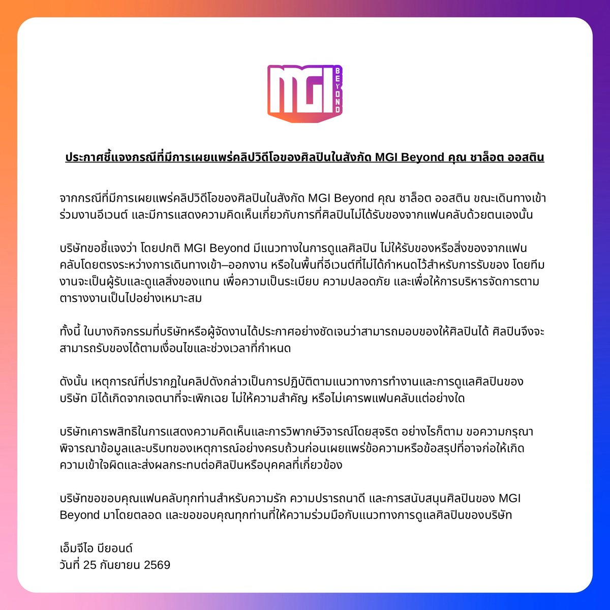 MGIBeyond's tweet photo. OFFICIAL ANNOUNCEMENT 

จากกรณีการเผยแพร่คลิปวิดีโอของ “ชาล็อต ออสติน” ศิลปินในสังกัด MGI Beyond ขณะเดินทางเข้าร่วมงานอีเวนต์ และมีการแสดงความคิดเห็นเกี่ยวกับการรับของจากแฟนคลับ 

MGI Beyond มีแนวทางในการดูแลศิลปิน ไม่ให้รับของจากแฟนคลับโดยตรงระหว่างการเดินทางเข้า–ออกงาน หรือในพื้นที่ที่ไม่ได้กำหนดสำหรับการรับของ โดยทีมงานจะเป็นผู้รับและดูแลสิ่งของแทน เพื่อความเป็นระเบียบ ความปลอดภัย และการบริหารจัดการ

เหตุการณ์ดังกล่าวจึงเป็นการปฏิบัติตามแนวทางการทำงาน และการดูแลศิลปินของบริษัท มิได้มีเจตนาเพิกเฉย ไม่ให้ความสำคัญ หรือไม่เคารพแฟนคลับแต่อย่างใด

บริษัทขอขอบคุณแฟนคลับทุกท่านสำหรับความรัก ความเข้าใจ และการสนับสนุน 
“ชาล็อต ออสติน” และศิลปินในสังกัด MGI Beyond มาโดยตลอด

MGI Beyond 25 กันยายน 2569

#MGIBeyond