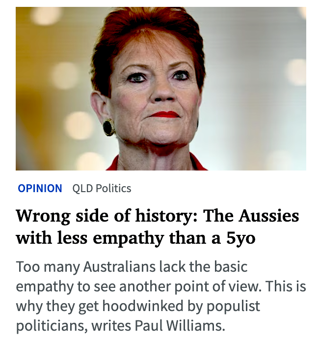 BenPennings's tweet photo. Sanity in Murdoch publications is rare so should be shared 👇🏽

Opinion: Preposterous political ploy selfish Australians are falling for

I was standing in a shop queue recently when a middle-aged bloke – clearly angry at life and wanting the world to know it – picked up a collection tin for women’s cancer research.

“Why is it always about women?” he groaned. “Why don’t they have anything for men?”

And that tells you everything you need to know about Australia’s mad rush to the loony right of politics.

First, it shows a wilful ignorance of reality. Cancer research affecting males (exclusively or primarily) actually receives more funding than that affecting females.

Second, it suggests a lack of both logic and empathy. Too many people cannot see – sometimes literally – beyond their own noses. Even a child knows proof of non-existence is not found in an object’s absence. Indeed, a lack of empathy is often a function of a poor education.

Either way, too many Australians lack the basic empathy to see another point of view. Are striking workers greedy, or might they have a legitimate complaint about pay and conditions?

The Swiss theorist Jean Piaget – pounded into every teaching student – found that well-rounded humans should be empathetic by age five.

But I guess Piaget didn’t spend a lot of time in Australia, where debate rails between kicking out foreign students (despite their $55bn annual boost to the local economy) and dumping protections for LGBTQIA+ people whose rights in no way subtract from yours.

Think about it. Does a beer manufacturer supporting trans people’s rights make your day harder? And would your daily life really be worse if a First Nations Voice to Parliament offered advice, on Indigenous matters only, that politicians could so easily reject? What is it about our inability to see ourselves in the shoes of another person – someone even more vulnerable than us who, in all likelihood, is also the battling the cost of living?

As hard as life is for you, there are countless for whom it’s much harder. Every day there are Australians – law-abiding taxpayers who love their kids and their pets and who keep their head down – who are forced to battle racism, sexism, homophobia, transphobia and cruel stereotypes around disability, autism and mental illness.

And it’s through this preposterous hatred of others that populist politicians hoodwink angry Australians – just for votes and the election-funding dollars that come with them. And we’re falling for it.

So you’re not alone if you’ve noticed people just don’t care any more. Studies have found human empathy across Western civilisation has almost halved in recent decades, fuelled initially by the individualistic, dog-eat-dog free market of the 1980s, and accelerated by social media networks that position us literally at the centre of our own digital world.

Who cares about the international student – paying dearly to study at an Australian university in order to build a better life back home – as long as we can post pictures of our holiday. Be honest, when was the last time you dropped cash into a charity tin or tips jar?

I’ve been thinking about blinkered views since the recent student protests against One Nation. Public comment was appalling in its opposition not just to what young people were saying, but in students’ right to say it. We have the right to respectfully express counter-opinions indicating where protesters are wrong on logic, but we can’t demand others be stripped of a right to lawful protest.

I guarantee public opinion would be very different if young One Nation members marched in support of Australia Day or the flag. While there are legitimate questions around school students being off-campus during school hours, Article 15 of the UN’s Convention on the Rights of the Child protect the right of under-18s to protest lawfully. And shouting slogans is lawful when not inciting violence.

To deny this is to deny a long history of young people changing the world for the better. I’m old enough to remember grey-haired politicians warning that university students were dangerous communists for opposing a Vietnam War they said was vital to Australia’s security. Look how that turned out.

Young people have led anti-apartheid demonstrations in South Africa despite the risk of injury and death and, more recently, have been at the forefront of climate change and same-sex-marriage movements.

In short, young people – so easily painted as know-nothing bludgers with no life experience – have always been on the right side of history.

So take off your blinkers and pop on your empathy specs, and see what side of history you want to be on.

- Paul Williams is an associate professor at Griffith University