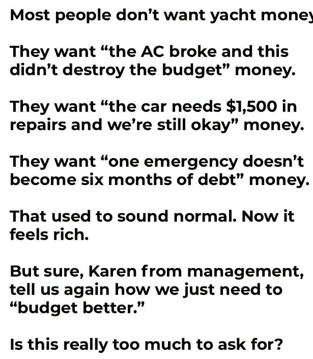 JoshRincon_'s tweet photo. Most people don’t actually want yacht money.

They want “the AC broke and this didn’t destroy the budget” money.

They want “the car needs $1,500 in repairs and we’re still okay” money.

They want “one emergency doesn’t turn into six months of credit card debt” money.

That used to sound like a normal baseline for a working household. Now it feels almost rich.

But sure, Karen from management, tell us one more time how we just need to budget better.

Is basic financial breathing room really too much to ask for in this economy?