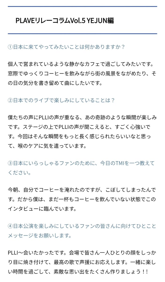love_is_cherry's tweet photo. *

PLAVE 릴레이 칼럼 Vol.5 
YEJUN 편

ㅡ

➊ 일본에 와서 해보고 싶은 일이 있나요?

💙 개인이 운영하는 조용한 카페에서 시간을 보내보고 싶습니다. 창가에서 여유롭게 커피를 마시며 거리의 풍경을 바라보거나, 그날의 기분을 적어 곡으로 만들고 싶어요.

ㅡ

➋ 일본 공연에서 가장 기대되는 점은 무엇인가요?

💙 저희 목소리에 PLLI의 목소리가 겹치는, 그 기적 같은 순간이 기대돼요. 무대 위에서 PLLI의 목소리가 들리면 정말 든든하거든요. 이번에는 그런 순간을 좀 더 오래 느낄 수 있으면 좋겠다는 생각에 목 관리에 신경 쓰고 있습니다.

ㅡ

➌ 일본에 계신 팬들을 위해 오늘의 TMI를 하나 알려주세요.

💙 오늘 아침, 직접 커피를 내리다가 쏟아버렸어요. 그래서 저는 아직 커피 한 잔도 마시지 않은 상태로 이 인터뷰에 임하고 있습니다.

ㅡ

➍ 일본 공연을 기대하고 계신 팬 여러분께 한 마디 메시지를 부탁드립니다.

💙 PLLI~ 정말 보고 싶었어요. 공연장에서 여러분 한 분 한 분의 얼굴을 눈에 다 담고, 최고의 노래로 성원에 보답하겠습니다. 함께 즐거운 시간 보내고, 멋진 추억 많이 만들어요 ! !

ㅡ
#플레이브 #예준