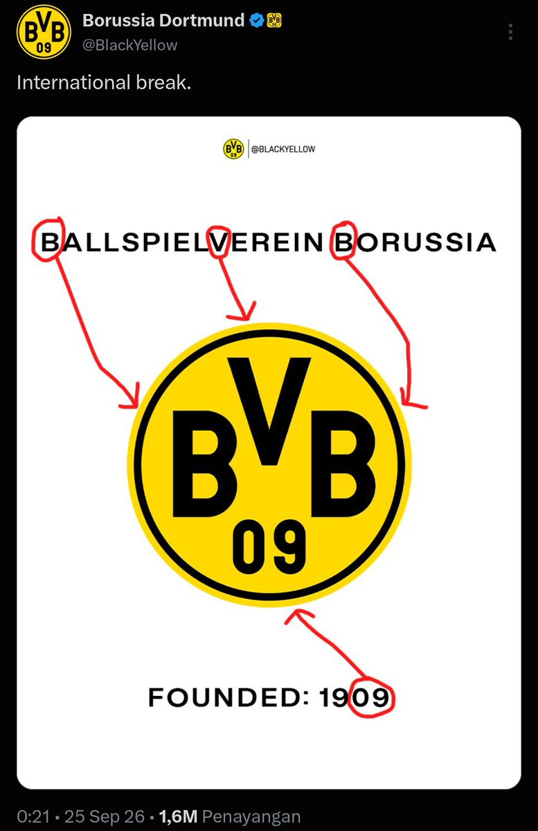 ffotyy's tweet photo. Kayaknya gak ada orang yang benci sama klub ini deh😅

Cara admin official klub ini ketika memperkenalkan klub juga dengan cara yang fun banget. 

Contoh yang terbaru ketika admin Borussia Dortmund memperkenalkan apa arti dari logo yang membuat orang mungkin bertanya-tanya kenapa nama klub Borussia Dortmund tapi dalam logonya tertulis BVB 09.

Admin cukup menuliskan nama lengkap klub diatas logo dan mengarahkan dengan garis jikalau BVB adalah singkatan dari kepanjangan nama klub ini. 

Dan keterangan nomor 09 dalam logo  juga di arahkan ke tulisan dibawah logo klub yang artinya tahun klub ini didirikan. 

Jadi BVB adalah singkatan dari Ballspielverein Borussia. 

Kalau diartikan dalam bahasa Indonesia:

- Ballspielverein: Klub permainan bola dalam bahasa Jerman.
- Borussia: Nama Latin untuk Prusia (yang juga diambil dari nama bir lokal tempat klub ini berdiri).
- 09: Menunjukkan tahun pendirian klub, yaitu tahun 1909 (tepatnya 19 Desember 1909).