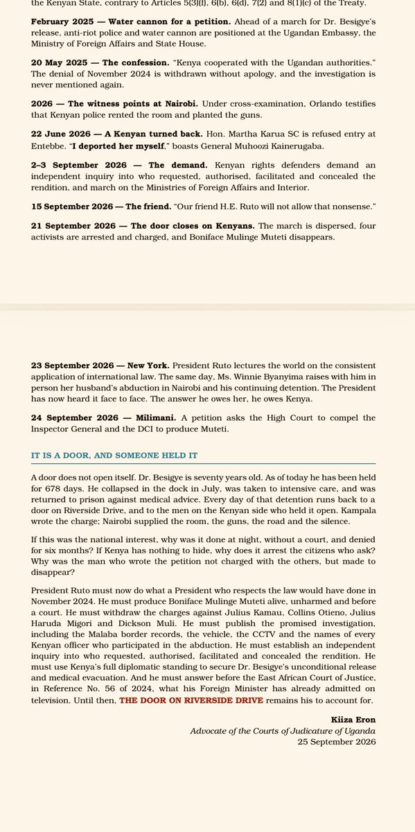 kiizaeron's tweet photo. RUTO OPENED THE DOOR: THE BESIGYE ABDUCTION KENYA CONFESSED

On Wednesday, @WilliamsRuto stood before the United Nations and told the world that international law must not be "disregarded when convenient."

Mr President, we remember when it was convenient.

16 November 2024. Riverside Drive, Nairobi. Dr. Kizza Besigye stepped into a lift a free man. By nightfall he was in a Kenyan-plated vehicle racing through the dark to Malaba, and then to a military cell in Makindye. There was no request, no warrant and no Kenyan judge. It was an abduction, carried out in your capital, on your roads, through your gazetted border post.

First your government denied it. Then Kampala contradicted you on national television. Then your own Foreign Minister confessed: "Kenya cooperated with the Ugandan authorities." He called it the national interest.

The national interest is not a warrant. Friendship between governments is not an extradition treaty.

In the treason trial, Orlando, the prosecution's own witness now testifies that Kenyan police rented the Nairobi room and planted the guns. Kampala wrote the charge; Nairobi supplied the room, the road and the silence.

When Kenyans marched and asked, you arrested them. Julius Kamau, Collins Otieno, Julius Haruda Migori and Dickson Muli are charged with "obstructing traffic." Boniface Mulinge Muteti, the man who wrote the petitions, texted that he had been arrested. Then his phone went dead. His family cannot find him.

In Uganda, Gen. Muhoozi boasts:"Our friend H.E. Ruto will not allow that nonsense." Six days later, your police broke up the march.

Today Dr. Besigye has been held for 678 days. He is seventy. He collapsed in the dock.

A door does not open itself, Mr President. Someone held it. Either you authorised the handover, or you have ratified it by silence.

Produce Mulinge Muteti alive. Drop the charges. Publish the investigation. Use your standing to free Dr. Besigye.

Until then, the door on Riverside Drive is yours to account for.

#FreeBesigye #WhereIsMulinge #RutoMustAnswer #RiversideDrive #EndAbductions