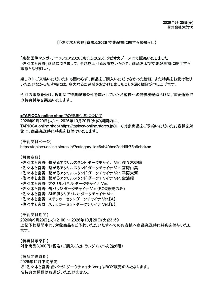 tapioca201818's tweet photo. 【「佐々木と宮野」京まふ2026 特典配布に関するお知らせ】

「京都国際マンガ・アニメフェア2026（京まふ2026）」タピオカブースにて販売いたしました「佐々木と宮野」商品につきまして、予想を上回る反響をいただき、商品および特典が早期に終了する事態となりました。

楽しみにご来場いただいたにも関わらず、商品をご購入いただけなかった皆様、また特典をお受け取りいただけなかった皆様には、多大なるご迷惑をおかけしましたこと、改めて深くお詫び申し上げます。

今回の事態を受け、現地にて特典配布条件を満たしていたお客様への特典発送ならびに、事後通販での特典付与を実施いたします。

詳細につきましては、添付の画像をご確認くださいませ。

また、タピオカブース現地でご購入いただいたお客様につきましては、下記フォームより必要事項をご入力のうえ、受付期間内にご連絡くださいますようお願い申し上げます。

■受付期間：2026年9月25日(金) ～10月5日(月) 23:59
■お問い合わせフォーム：https://t.co/6SkxrfDzX9
※回答にはGoogleアカウントへのログインが必要となります。

この度はご迷惑をおかけすることとなり、誠に申し訳ございません。
何卒ご理解賜りますよう、お願い申し上げます。