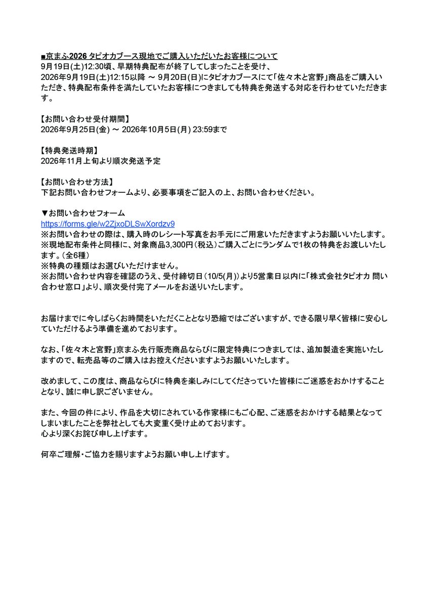 tapioca201818's tweet photo. 【「佐々木と宮野」京まふ2026 特典配布に関するお知らせ】

「京都国際マンガ・アニメフェア2026（京まふ2026）」タピオカブースにて販売いたしました「佐々木と宮野」商品につきまして、予想を上回る反響をいただき、商品および特典が早期に終了する事態となりました。

楽しみにご来場いただいたにも関わらず、商品をご購入いただけなかった皆様、また特典をお受け取りいただけなかった皆様には、多大なるご迷惑をおかけしましたこと、改めて深くお詫び申し上げます。

今回の事態を受け、現地にて特典配布条件を満たしていたお客様への特典発送ならびに、事後通販での特典付与を実施いたします。

詳細につきましては、添付の画像をご確認くださいませ。

また、タピオカブース現地でご購入いただいたお客様につきましては、下記フォームより必要事項をご入力のうえ、受付期間内にご連絡くださいますようお願い申し上げます。

■受付期間：2026年9月25日(金) ～10月5日(月) 23:59
■お問い合わせフォーム：https://t.co/6SkxrfDzX9
※回答にはGoogleアカウントへのログインが必要となります。

この度はご迷惑をおかけすることとなり、誠に申し訳ございません。
何卒ご理解賜りますよう、お願い申し上げます。