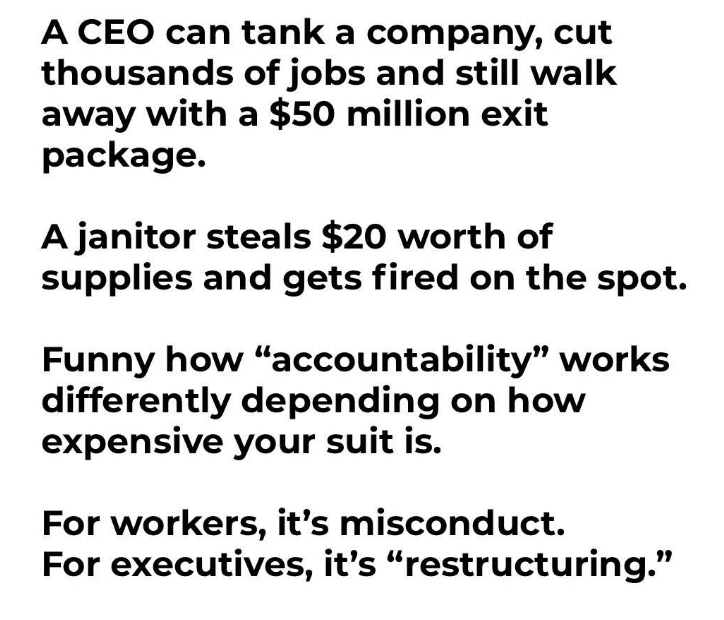 JoshRincon_'s tweet photo. A CEO can tank a company, cut thousands of jobs, and still walk away with a $50 million exit package. A janitor steals $20 worth of supplies and gets fired on the spot.

Funny how “accountability” works differently depending on how expensive the suit is. For regular workers it’s misconduct. For executives it’s just “restructuring.”

The rules somehow get a lot more flexible the higher up the organization chart you go.