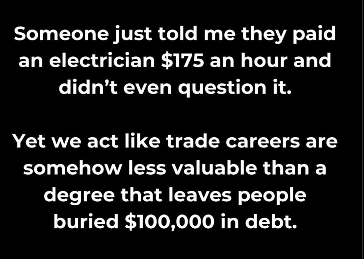 JoshRincon_'s tweet photo. Someone told me they paid an electrician $175 an hour and didn’t even hesitate.
Yet society still treats skilled trades like the lesser option compared to a four-year degree that often leaves people $100k in debt.
Trades start earning earlier, frequently with little or no student debt, and the market is willing to pay real rates for people who can actually fix things.
The prestige ranking and the money ranking don’t always line up.