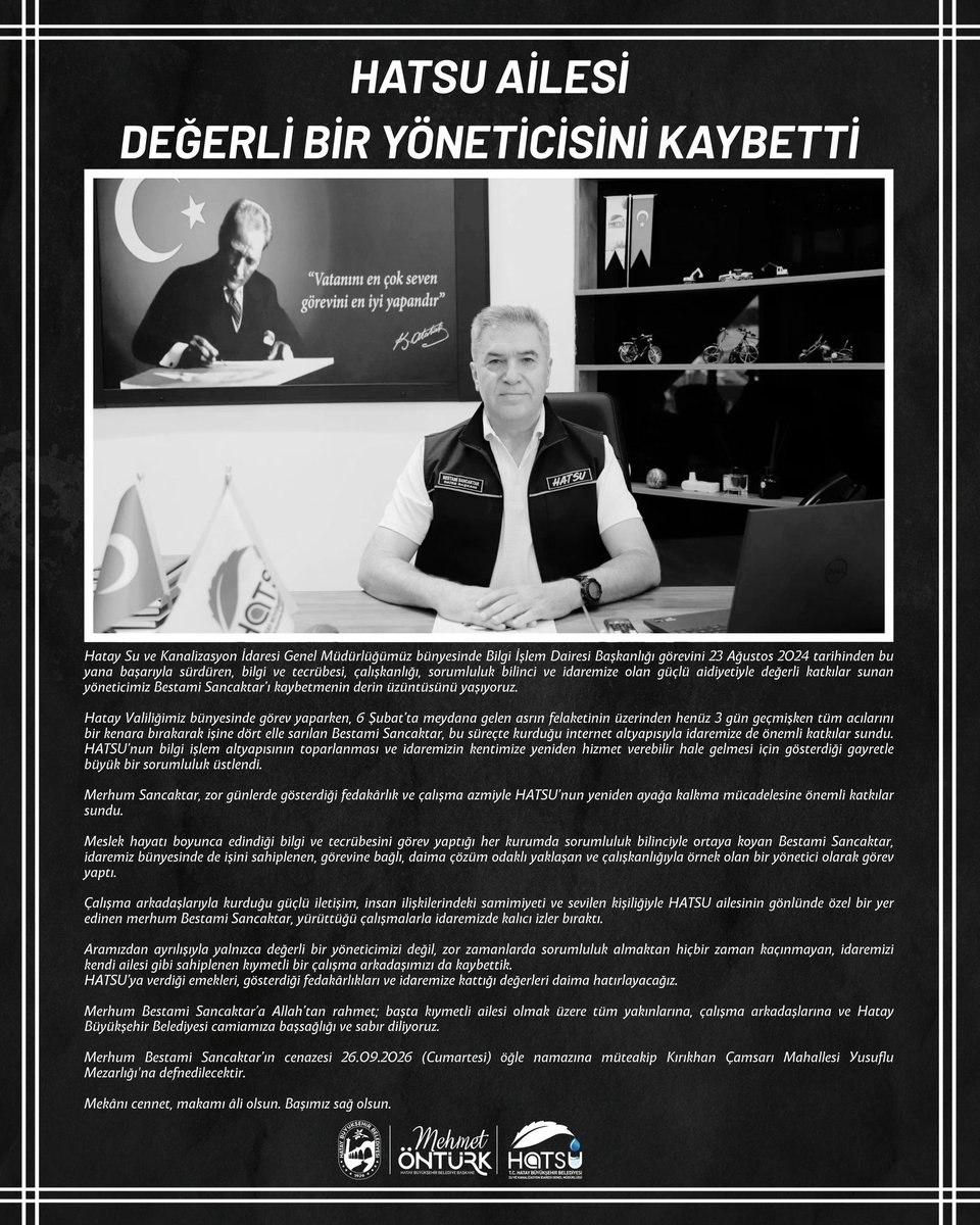 HatayHatsu's tweet photo. HATSU AİLESİ DEĞERLİ BİR YÖNETİCİSİNİ KAYBETTİ

Hatay Su ve Kanalizasyon İdaresi Genel Müdürlüğümüz bünyesinde Bilgi İşlem Dairesi Başkanlığı görevini 23 Ağustos 2024 tarihinden bu yana başarıyla sürdüren, bilgi ve tecrübesi, çalışkanlığı, sorumluluk bilinci ve idaremize olan güçlü aidiyetiyle değerli katkılar sunan yöneticimiz Bestami Sancaktar’ı kaybetmenin derin üzüntüsünü yaşıyoruz.

Hatay Valiliğimiz bünyesinde görev yaparken, 6 Şubat’ta meydana gelen asrın felaketinin üzerinden henüz 3 gün geçmişken tüm acılarını bir kenara bırakarak işine dört elle sarılan Bestami Sancaktar, bu süreçte kurduğu internet altyapısıyla idaremize de önemli katkılar sundu. HATSU’nun bilgi işlem altyapısının toparlanması ve idaremizin kentimize yeniden hizmet verebilir hale gelmesi için gösterdiği gayretle büyük bir sorumluluk üstlendi.

Merhum Sancaktar, zor günlerde gösterdiği fedakârlık ve çalışma azmiyle HATSU’nun yeniden ayağa kalkma mücadelesine önemli katkılar sundu.

Meslek hayatı boyunca edindiği bilgi ve tecrübesini görev yaptığı her kurumda sorumluluk bilinciyle ortaya koyan Bestami Sancaktar, idaremiz bünyesinde de işini sahiplenen, görevine bağlı, daima çözüm odaklı yaklaşan ve çalışkanlığıyla örnek olan bir yönetici olarak görev yaptı.

Çalışma arkadaşlarıyla kurduğu güçlü iletişim, insan ilişkilerindeki samimiyeti ve sevilen kişiliğiyle HATSU ailesinin gönlünde özel bir yer edinen merhum Bestami Sancaktar, yürüttüğü çalışmalarla idaremizde kalıcı izler bıraktı.

Aramızdan ayrılışıyla yalnızca değerli bir yöneticimizi değil, zor zamanlarda sorumluluk almaktan hiçbir zaman kaçınmayan, idaremizi kendi ailesi gibi sahiplenen kıymetli bir çalışma arkadaşımızı da kaybettik.
HATSU’ya verdiği emekleri, gösterdiği fedakârlıkları ve idaremize kattığı değerleri daima hatırlayacağız.

Merhum Bestami Sancaktar’a Allah’tan rahmet; başta kıymetli ailesi olmak üzere tüm yakınlarına, çalışma arkadaşlarına ve Hatay Büyükşehir Belediyesi camiamıza başsağlığı ve sabır diliyoruz.

Merhum Bestami Sancaktar’ın cenazesi 26.09.2026 (Cumartesi) öğle namazına müteakip Kırıkhan Çamsarı Mahallesi Yusuflu Mezarlığı'na defnedilecektir.

Mekânı cennet, makamı âli olsun. Başımız sağ olsun.